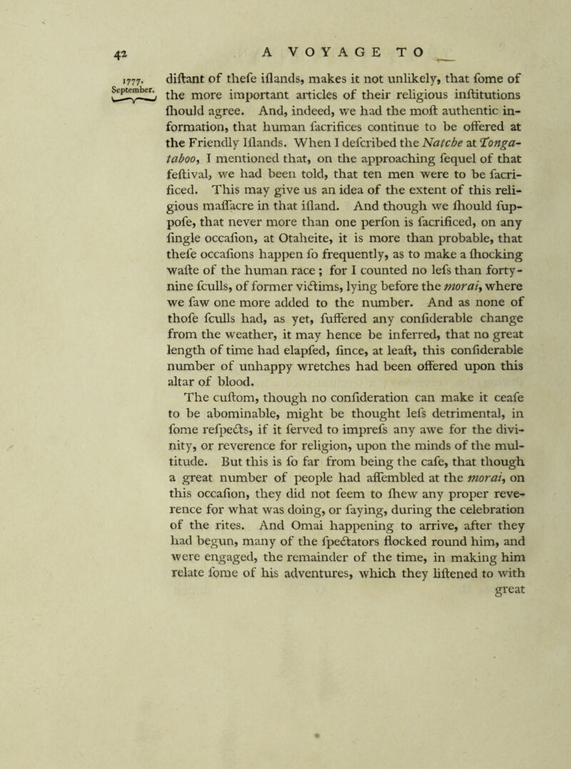 J777. diftant of thefe iflands, makes it not unlikely, that fome of the more important articles of their religious inftitutions iliould agree. And, indeed, we had the moft authentic in- formation, that human facrifices continue to be offered at the Friendly Iflands. When I defcribed the Natche at Honga- taboo, I mentioned that, on the approaching fequel of that feftival, we had been told, that ten men were to be facri- ficed. This may give us an idea of the extent of this reli- gious maffacre in that ifland. And though we fhould fup- pofe, that never more than one perfon is facrificed, on any fingle occafion, at Otaheite, it is more than probable, that thefe occafions happen fo frequently, as to make a fhocking wafte of the human race ; for I counted no lefs than forty- nine fculls, of former vi<ftims, lying before the morai, where we faw one more added to the number. And as none of thofe fculls had, as yet, fuffered any confiderable change from the weather, it may hence be inferred, that no great length of time had elapfed, fince, at leaft, this confiderable number of unhappy wretches had been offered upon this altar of blood. The cuftom, though no confideration can make it ceafe to be abominable, might be thought lefs detrimental, in fome refpedls, if it ferved to imprefs any awe for the divi- nity, or reverence for religion, upon the minds of the mul- titude. But this is fo far from being the cafe, that though a great number of people had affembled at the morai, on this occafion, they did not feem to fhew any proper reve- rence for what was doing, or faying, during the celebration of the rites. And Omai happening to arrive, after they had begun, many of the fpecSfators flocked round him, and were engaged, the remainder of the time, in making him relate fome of his adventures, which they liftened to with great