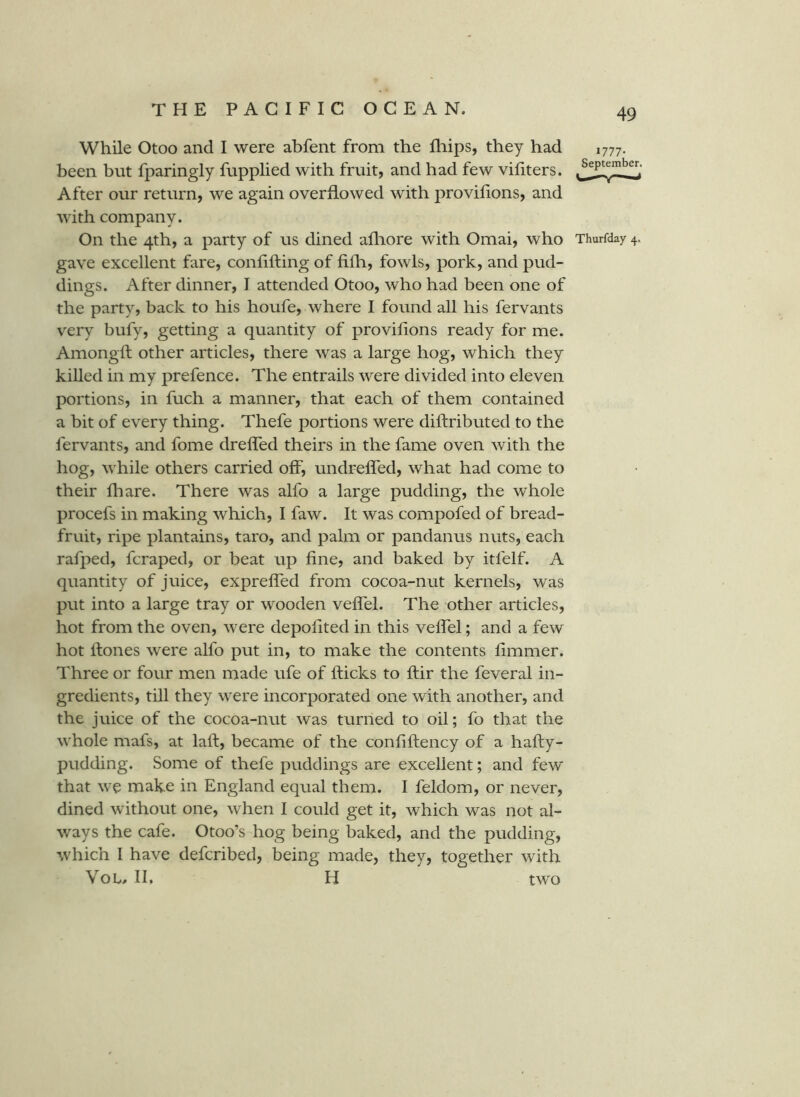While Otoo and I were abfent from the fliips, they had 1777. been but fparingly fupplied with fruit, and had few vifiters. After our return, we again overflowed with provilions, and with company. On the 4th, a party of us dined afliore with Omai, who Thurfday 4. gave excellent fare, confifting of fifh, fowls, pork, and pud- dings. After dinner, I attended Otoo, who had been one of the party, back to his houfe, where I found all his fervants very bufy, getting a quantity of provilions ready for me. Amongft other articles, there was a large hog, which they killed in my prefence. The entrails were divided into eleven portions, in fuch a manner, that each of them contained a bit of every thing. Thefe portions were diftributed to the fervants, and fome dreffed theirs in the fame oven with the hog, while others carried off, undreffed, what had come to their fliare. There was alfo a large pudding, the whole procefs in making which, I faw. It was compofed of bread- fruit, ripe plantains, taro, and palm or pandanus nuts, each rafped, fcraped, or beat up fine, and baked by itfelf. A quantity of juice, expreffed from cocoa-nut kernels, was put into a large tray or wooden veffel. The other articles, hot from the oven, were depofited in this veffel; and a few hot Hones were alfo put in, to make the contents fimmer. Three or four men made ufe of flicks to flir the feveral in- gredients, till they were incorporated one with another, and the juice of the cocoa-nut was turned to oil; fo that the whole mafs, at lafl, became of the confiflency of a hafly- pudding. Some of thefe puddings are excellent; and few that we make in England equal them. I feldom, or never, dined without one, when I could get it, which was not al- ways the cafe. Otoo’s hog being baked, and the pudding, which I have defcribed, being made, they, together with VoL> II. H two