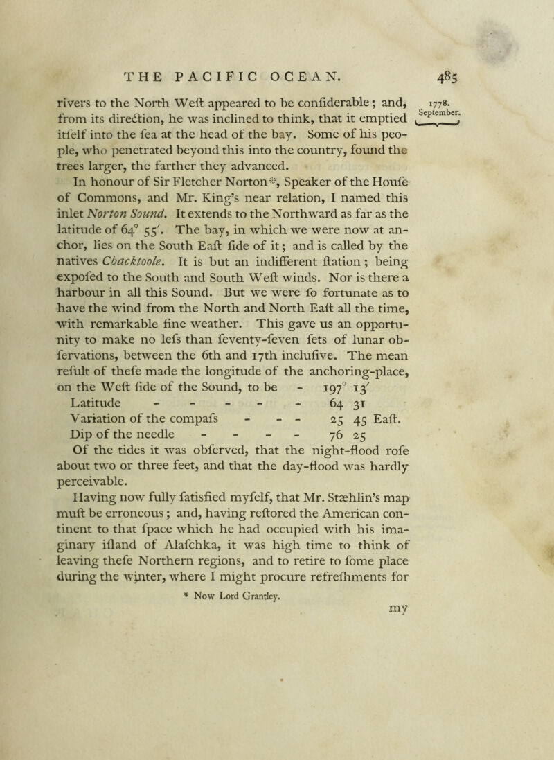 rivers to the North Weft appeared to be conftderable; and, from its direction, he was inclined to think, that it emptied itfelf into the fea at the head of the bay. Some of his peo- ple, who penetrated beyond this into the country, found the trees larger, the farther they advanced. In honour of Sir Fletcher Norton^''-, Speaker of the Houfe of Commons, and Mr. King’s near relation, I named this inlet Norton Sound. It extends to the Northward as far as the latitude of 64° 55^ The bay, in which we were now at an- chor, lies on the South Eaft lide of it; and is called by the natives Cbacktoole. It is but an indifferent ftation; being expofed to the South and South Weft winds. Nor is there a harbour in all this Sound. But we were fo fortunate as to have the wind from the North and North Eaft aU the time, with remarkable fine weather. This gave us an opportu- nity to make no lefs than feventy-feven fets of lunar ob- fervations, between the 6th and 17th inclufive. The mean refult of thefe made the longitude of the anchoring-place, on the Weft fide of the Sound, to be - 197° 13^ Latitude - - - - - 64 31 Variation of the compafs - - - 2^5 45 Eaft. Dip of the needle - - - - 76 25 Of the tides it was obferved, that the night-flood rofe about two or three feet, and that the day-flood was hardly perceivable. Having now fully fatisfied myfelf, that Mr. Staehlin’s map muft be erroneous; and, having reftored the American con- tinent to that fpace which he had occupied with his ima- ginary ifland of Alafchka, it was high time to think of leaving thefe Northern regions, and to retire to fome place during the wjnter, where I might procure refrefliments for * Now Lord Grantley. 1778. September. V— f my