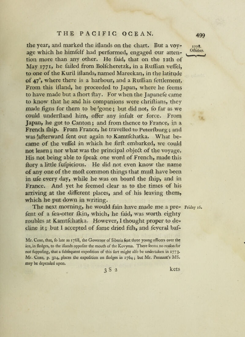 177?. O^ber. the year, and marked the iflands on the chart. But a voy- age which he himfelf had performed, engaged our atten- tion more than any other. He faid, that on the 12th of May I77i> he failed from Bolfcheretzk, in a Ruffian veffel, to one of the Kuril iflands, named Mareekan, in the latitude of 47% where there is a harbour, and a Ruffian fettlement. From this ifland, he proceeded to Japan, where he feems to have made but a fliort flay. For when the Japanefe came to know that he and his companions were chriftians, they made figns for them to be -gone j but did not, fo far as we could underftand him, offer any infult or force. From Japan, he got to Canton; and from thence to France, in a French ffiip. From France, he travelled to Peterfburg; and was [afterward fent out again to Kamtfchatka. What be- came of the veffel in which he firfl: embarked, we could not learn; nor what was the principal object of the voyage. His not being able to fpeak one word of French, made this flory a little fufpicious. He did not even know the name of any one of the moft common things that mufl: have been in ufe every day, while he was on board the fliip, and in France. And yet he feemed clear as to the times of his arriving at the different places, and of his leaving them, which he put down in writing. The next morning, he would fain have made me a pre^ Friday 16. fent of a fea-otter fkin, which, he faid, was worth eighty roubles at Kamtfchatka. However, I thought proper to de- cline it; but I accepted of fome dried fifli, and feveral baf- Mr. Coxe, that, fo late as 1768, the Governor of Siberia fent three young officers over the ice, in fledges, to the iflands oppofite the mouth of the Kovyma. There feems no reafon for not fuppofing, that a fubfequent expedition of this fort might alfo be undertaken in 1773. Mr. Coxe, p. 324, places the expedition on fledges in 1764^ but Mr. Pennant’s MS. may be depended upon. 3 S 2 kets