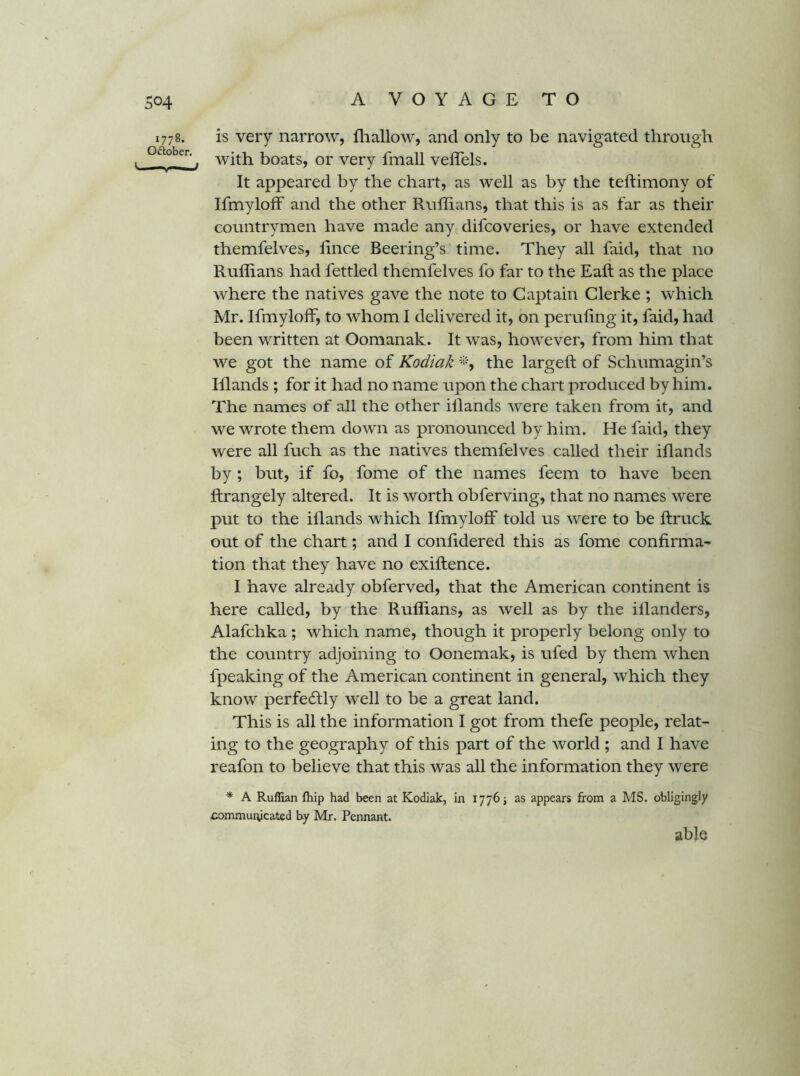 A VOYAGE T O 1778. Oftober. is very narrow, fliallow, and only to be navigated through with boats, or very fmall veffels. It appeared by the chart, as well as by the teftimony of Ifmyloff and the other Ruffians, that this is as far as their countrymen have made any difcoveries, or have extended themfelves, ffiice Beering’s time. They all faid, that no Ruffians had fettled themfelves fo far to the Eaft as the place where the natives gave the note to Captain Gierke ; which Mr. Ifmylolf, to whom I delivered it, on peruling it, faid, had been written at Oomanak. It was, however, from him that we got the name of Kodiak the largeft of Schumagin’s Iflands ; for it had no name upon the chart produced by him. The names of all the other illands were taken from it, and we wrote them down as pronounced by him. He faid, they were all fuch as the natives themfelves called their iflands by ; but, if fo, fome of the names feem to have been Ifrangely altered. It is worth obferving, that no names were put to the illands which IfmylofF told us were to be ftruck out of the chart; and I conlidered this as fome confirma- tion that they have no exiftence. I have already obferved, that the American continent is here called, by the Ruffians, as well as by the illanders, Alafchka; which name, though it properly belong only to the country adjoining to Oonemak, is ufed by them when fpeaking of the American continent in general, which they know perfedfly well to be a great land. This is all the information I got from thefe people, relat- ing to the geography of this part of the world ; and I have reafon to believe that this was all the information they were * A Ruffian fhip had been at Kodiak, in 1776 j as appears from a MS. obligingly communicated by Mr. Pennant. able