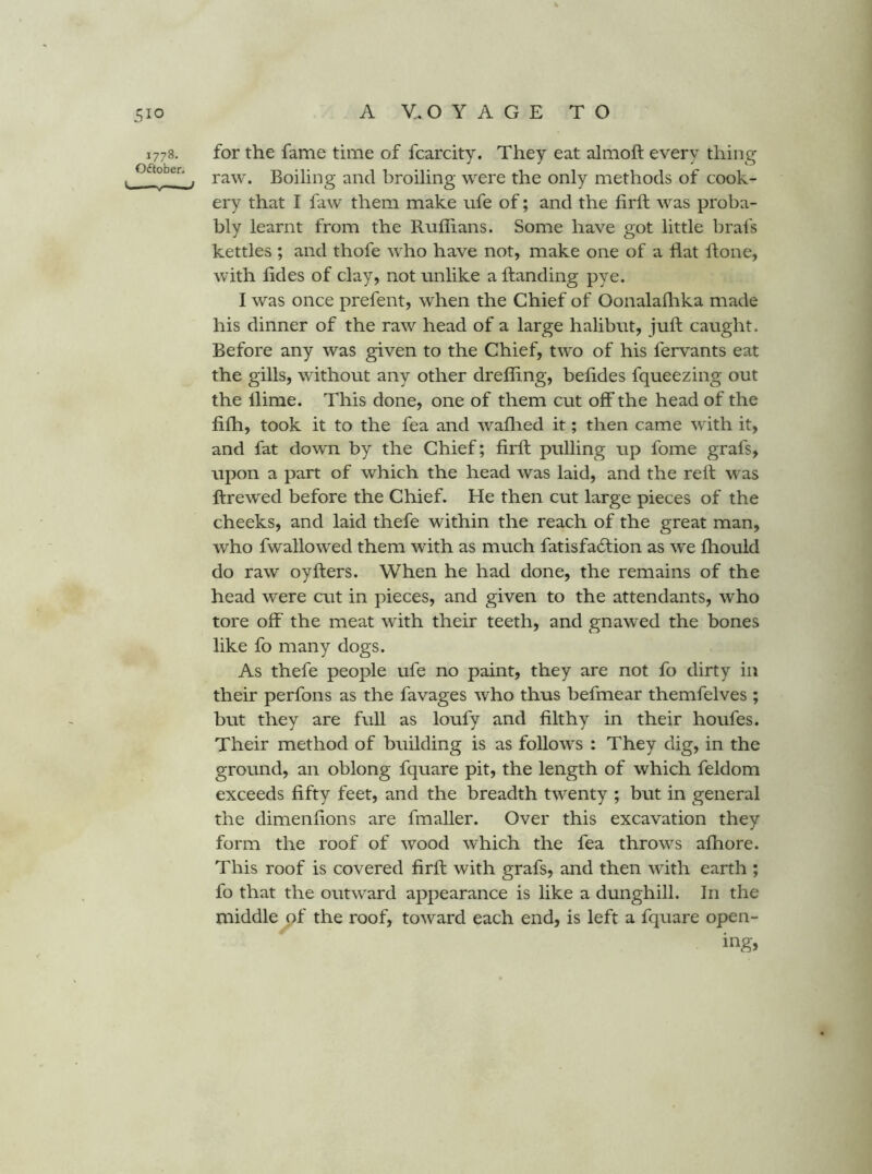 1778. for the fame time of fcarcity. They eat almoft every thing . , raw. Boiling and broiling were the only methods of cook- ery that I faw them make life of; and the firft was proba- bly learnt from the Ruffians. Some have got little brafs kettles ; and thofe who have not, make one of a flat ftone, with fldes of clay, not unlike a ftanding pye. I was once prefent, when the Chief of Oonalaflika made his dinner of the raw head of a large halibut, juft caught. Before any was given to the Chief, two of his fervants eat the gills, without any other dreffing, beftdes fqueezing out the llirae. This done, one of them cut off the head of the fiffi, took it to the fea and waflied it; then came with it, and fat down by the Chief; firft pulling up fome grafs, upon a part of which the head was laid, and the reft was ftrewed before the Chief. He then cut large pieces of the cheeks, and laid thefe within the reach of the great man, who fwallowed them with as much fatisfadlion as we ffiould do raw oyfters. When he had done, the remains of the head were cut in pieces, and given to the attendants, who tore off the meat with their teeth, and gnawed the bones like fo many dogs. As thefe people ufe no paint, they are not fo dirty in their perfons as the favages who thus befmear themfelves ; but they are full as loufy and filthy in their houfes. Their method of building is as follows : They dig, in the ground, an oblong fquare pit, the length of which feldom exceeds fifty feet, and the breadth twenty ; but in general the dimenflons are fmaller. Over this excavation they form the roof of wood which the fea throws affiore. This roof is covered firft with grafs, and then with earth ; fo that the outward appearance is like a dunghill. In the middle of the roof, toward each end, is left a fquare open-