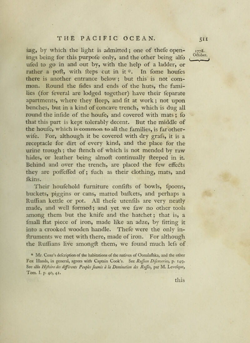 iiag, by which the light is admitted; one of thefe open- 1778. ings being for this purpofe only, and the other being alfo . ufed to go in and out by, with the help of a ladder, or rather a poll, with fteps cut in it In fome houfes there is another entrance below; but this is not com- mon. Round the fides and ends of the huts, the fami- lies (for feveral are lodged together) have their feparate apartments, where they lleep, and lit at work; not upon benches, but in a kind of concave trench, which is dug all round the infide of the houfe, and covered with mats ; fo that this part is kept tolerably decent. But the middle of the houfe, which is common to all the families, is far other- wife. For, although it be covered with dry grafs, it is a receptacle for dirt of every kind, and the place for the urine trough; the ftench of which is not mended by raw hides, or leather being almoft continually lleeped in it. Behind and over the trench, are placed the few elfedls they are polTefled of; fuch as their clothing, mats, and Ikins. Their houfehold furniture conlifts of bowls, fpoons, buckets, piggins or cans, matted bafkets, and perhaps a Ruffian kettle or pot. All thefe utenhls are very neatly made, and well formed; and yet we faw no other tools among them but the knife and the hatchet; that is, a fmall flat piece of iron, made like an adze, by fitting it into a crooked wooden handle. Thefe were the only in- ftruments we met with there, made of iron. For although the Ruffians live amongft them, we found much lefs of * Mr. Coxe’s defcription of the habitations of the natives of Oonalafhka, and the other Fox Iflands, in general, agrees with Captain Cook’s. See Ruffian Difcoveries^ p. 149. See alfo Hijloire des differents Peupks foumis d la Domination des Rujffes^ par M. Levefque, Tom. I. p. 40, 41. this