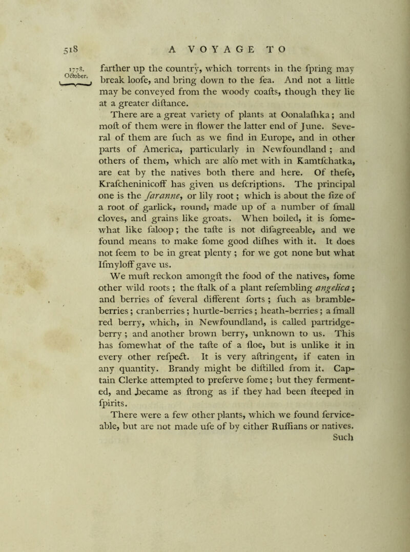 1778. farther up the country, which torrents in the fpring may > break loofe, and bring down to the fea. And not a little may be conveyed from the woody coafts, though they lie at a greater diftance. There are a great variety of plants at Oonalaflika; and moft of them were in flower the latter end of June. Seve- ral of them are fuch as we find in Europe, and in other parts of America, particularly in Newfoundland ; and others of them, which are alfo met with in Kamtfchatka, are eat by the natives both there and here. Of thefe, KrafcheninicolF has given us defcriptions. The principal one is the Jaranne<f or lily root; which is about the fize of a root of garlick, round, made up of a number of fmall cloves, and grains like groats. When boiled, it is fome- what like faloop; the tafte is not difagreeable, and we found means to make fome good difhes with it. It does not feem to be in great plenty ; for we got none but what Ifiuylolf gave us. We muft reckon amongft the food of the natives, fome other wild roots ; the ftalk of a plant refembling angelica; and berries of feveral different forts ; fuch as bramble- berries ; cranberries; hurtle-berries; heath-berries; a fmall red berry, which, in Newfoundland, is called partridge- berry ; and another brown berry, unknown to us. This has fomewhat of the tafte of a floe, but is unlike it in every other refpecft. It is very aftringent, if eaten in any quantity. Brandy might be diftilled from it. Cap- tain Clerke attempted to preferve fome; but they ferment- ed, and became as ftrong as if they had been fteeped in fpirits. There were a few other plants, which we found fervice- able, but are not made ufe of by either Ruflians or natives. Such