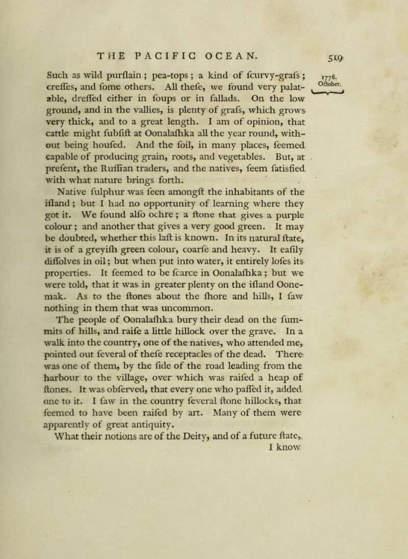 Such as wild purllain ; pea-tops ; a kind of fcurvy-grafs; creffes, and fome others. All thefe, we found very palat- able, drelTed either in lb ups or in fallads. On the low ground, and in the vallies, is plenty of grafs, which grows very thick, and to a great length. I am of opinion, that cattle might fubfift at Oonalafhka all the year round, with- out being houfed. And the foil, in many places, feemed capable of producing grain, roots, and vegetables. But, at prefent,. the Ruffian traders, and the natives, feem fatisfied wdth what nature brings forth. Native fulphur was feen amongft the inhabitants of the illand; but I had no opportunity of learning where they got it. We found alfb ochre ; a Rone that gives a purple colour; and another that gives a very good green. It may be doubted, whether this laft is known. In its natural Rate, it is of a greyifli green colour, coarfe and heavy. It eaffiy diflblves in oil; but when put into water, it entirely lofes its properties. It feemed to be fcarce in OonalaRika ; but we were told, that it was in greater plenty on the ifland Oone- mak. As to the Rones about the Ihore and hiUs, I faw nothing in them that was uncommon. The people of Oonalafhka bury their dead on the fum- mits of hills, and raife a little hillock over the grave. In a walk into the country, one of the natives, who attended me, pointed out feveral of thefe receptacles of the dead. There was one of them, by the fide of the road leading from the harbour to the village, over which was raifed a heap of Rones. It was obferved, that every one who palled it, added one to it. I faw in the. country feveral Rone hillocks, that feemed to have been raifed by art. Many of them were apparently of great antiquity. What their notions are of the Deity, and of a future Rate,, I know. 1778. Oftober.