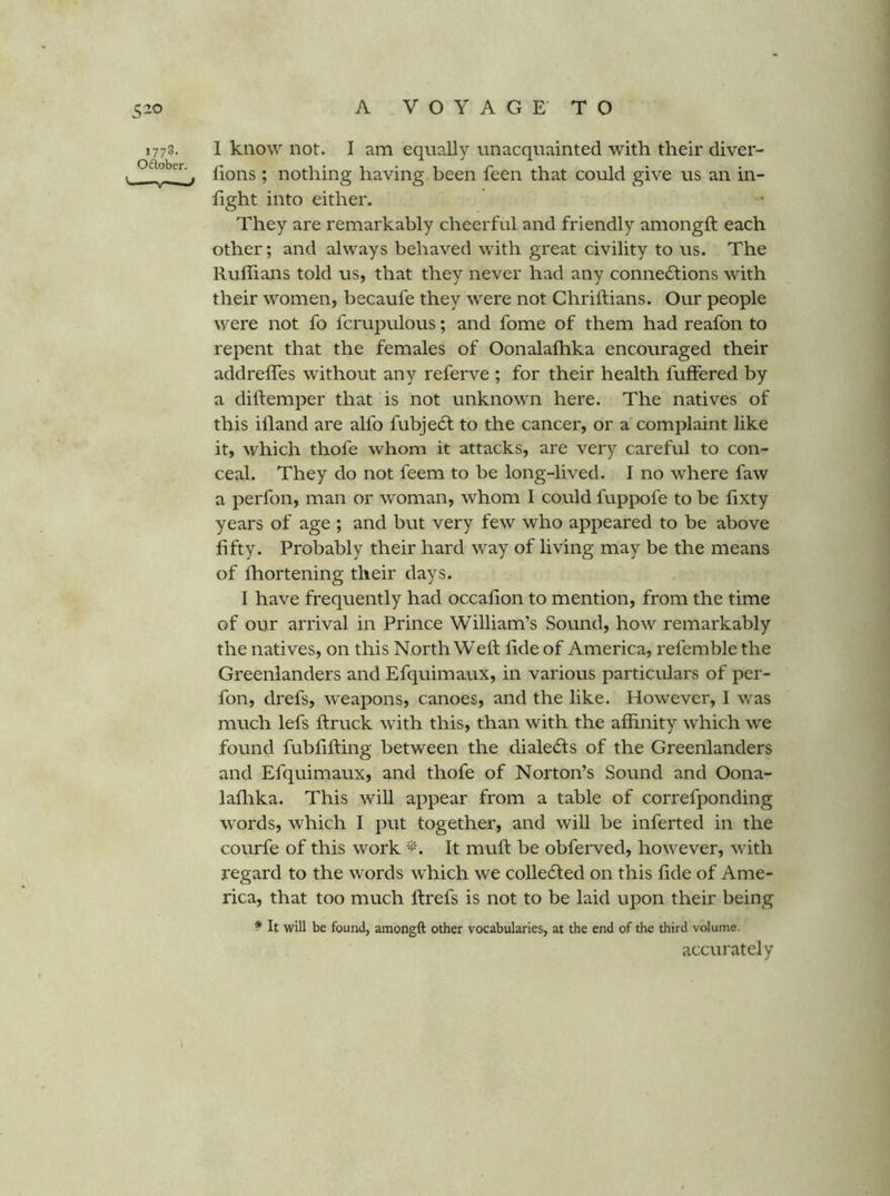 1778. 1 know not. I am equally unacquainted with their diver- t ^ lions ; nothing having been feen that could give us an in- light into either. They are remarkably cheerful and friendly amongft each other; and always behaved with great civility to us. The Rullians told us, that they never had any connedlions with their women, becaufe they were not Chrillians. Our people were not fo fcrupulous; and fome of them had reafon to repent that the females of Oonalalhka encouraged their addrelTes without any referve ; for their health fulFered by a diltemper that is not unknown here. The natives of this illand are alfo fubje6t to the cancer, or a complaint like it, which thofe whom it attacks, are very careful to con^ ceal. They do not feem to be long-lived. I no where faw a perfon, man or woman, whom I could fuppofe to be lixty years of age ; and but very few who appeared to be above fifty. Probably their hard way of living may be the means of Ihortening their days. I have frequently had occalion to mention, from the time of our arrival in Prince William’s Sound, how remarkably the natives, on this North Weft fide of America, refemble the Greenlanders and Efquimaux, in various particulars of per- fon, drefs, w'eapons, canoes, and the like. However, I was much lefs ftruck with this, than with the alhnity which we found fublifting between the diale(fts of the Greenlanders and Efquimaux, and thofe of Norton’s Sound and Oona- laflika. This wiU appear from a table of correfponding words, which I put together, and will be inferted in the courfe of this work It muft be obferved, however, with regard to the words which we colledfed on this fide of Ame- rica, that too much ftrefs is not to be laid upon their being It will be found, amongft other vocabularies, at the end of the third volume. accurately