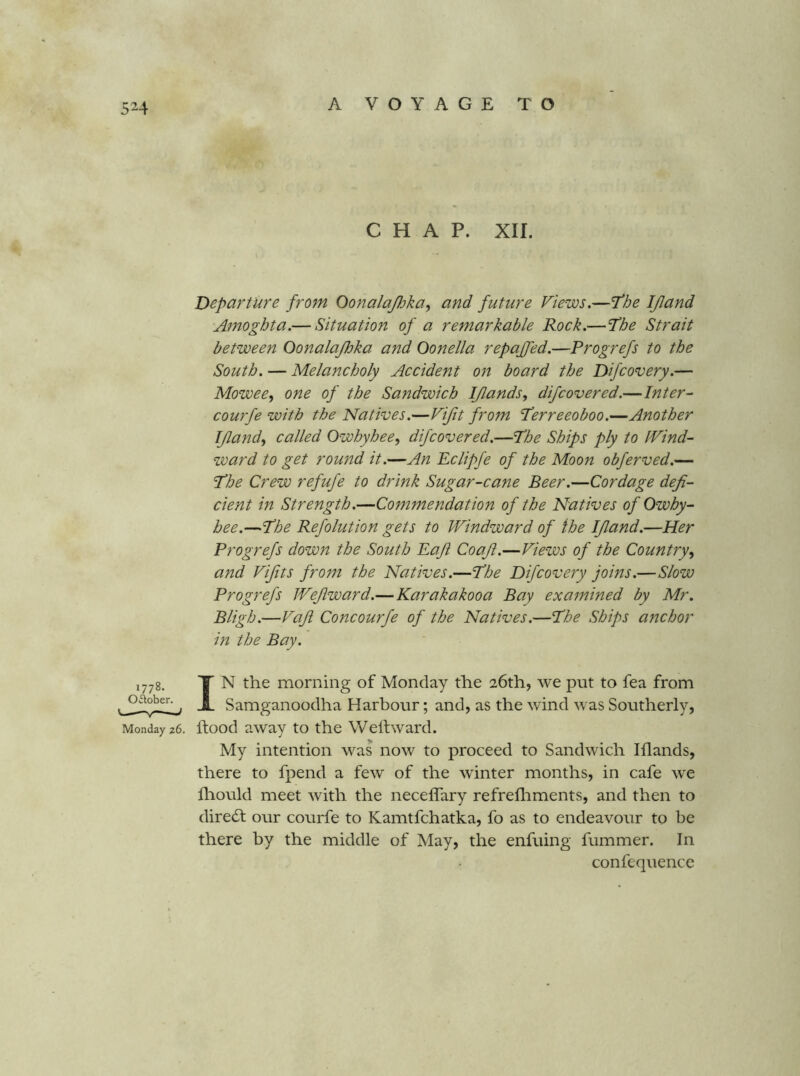 CHAP. XII. Departure from Oonalafika^ and future Views.—fhe IJland •Amoghta.— Situation of a remarkable Rock.—^he Strait between Oonalajhka and Oonella repajfed.—Progrefs to the South. — Melancholy Accident on board the Difcovery.— Mowee, one of the Sandwich IJlands, difcovered.—Inter- courfe with the Natives.—Vifit from ‘Perreeoboo.—Another IJland^ called Owhyhee, difcovered.—Phe Ships ply to tVind- ward to get round it.—An Eclipfe of the Moon obferved.— I’he Crew refufe to drink Sugar-cane Beer.—Cordage defi- cient in Strength.—Commendation of the Natives of Owhy- hee.—'Phe Refolution gets to Windward of the IJland.—Her Progrefs down the South Eafi Coafi.—Views of the Country and Vi/its from the Natives.—P’he Difcovery joins.—Slow Progrefs Wejlward.— Karakakooa Bay examined by Mr. Bligh.—Vafi Concourfe of the Natives.—Phe Ships anchor in the Bay. 1778. October. Monday 26. IN the morning of Monday the 26th, we put to fea from Samganoodha Harbour; and, as the wind was Southerly, hood away to the Welhvard. My intention was now to proceed to Sandwich Iflands, there to fpend a few of the winter months, in cafe we fliould meet with the neceffary refrefliments, and then to dire(St our courfe to Kamtfchatka, fo as to endeavour to be there by the middle of May, the enfuing fummer. In confequence