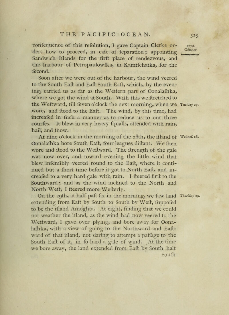 52-5 confequence of this refolution, I gave Captain Clerke or- 1778. ders how to proceed, in cafe of feparation ; appointing , ^ Sandwich Illands for the firft place of rendezvous, and the harbour of Petropaulowfka, in Kamtfchatka, for the fecond. Soon after we were out of the harbour, the wind veered to the South Eaft and Eaft South Eaft, which, by the even- ing, carried us as far as the Weftern part of Oonalaflika, where we got the wind at South. With this we ftretched to the Weftward, till feven o’clock the next morning, when we Tuefday 27. wore, and Hood to the Eaft. The Avind, by this time, had increafed in fuch a manner as to reduce us to our three courfes. It blew in very heavy fqualls, attended with rain, hail, and fnow. At nine o’clock in the morning of the 28th, the ifland of Wednef.aS. Oonalafhka bore South Eaft, four leagues diftant. We then wore and ftood to the Weftward. The ftrength of the gale was now over, and toward evening the little wind that blew infenftbly veered round to the Eaft, where it conti- nued but a Ihort time before it got to North Eaft, and in- creafed to a very hard gale with rain. I fteered firft to the Southward; and as the wind inclined to the North and North Weft, I fteered more Wefteiiy. On the 29th, at half paft fix in the morning, we faw land Thurfday 29. extending from Eaft by South to South by Weft, fuppofed to be the ifland Amoghta. At eight, finding that we could not weather the ifland, as the wind had now veered to the Weftward, I gave over plying, and bore away for Oona- lafhka, with a view of going to the Northward and Eaft- ward of that ifland, not daring to attempt a paflage to the South Eaft of it, in fo hard a gale of wind. At the time we bore away, the land extended from Eaft by South half South