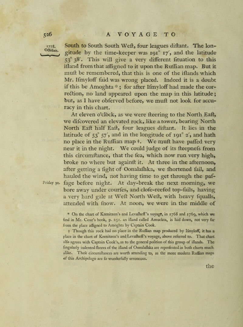 1778. South to South South Weft, four leagues diftant. The Ion- oftober.^ gitude by the time-keeper was 191° 17'', and the latitude 53° 38^ This will give a very different lituation to this ifland from that afligned to it upon the Ruffian map. But it muff: be remembered, that this is one of the iflands which Mr. Ifmyloff faid was wrong placed. Indeed it is a doubt if this be Amoghta ; for after Ifmyloff had made the cor- re6lion, no land appeared upon the map in this latitude; but, as I have obferved before, we muff; not look for accu- racy in this chart. At eleven o’clbck, as we were fleering to the North Eaft, we difcovered an elevated rock, like a tower, bearing North North Eaft half Eaft, four leagues diftant. It lies in the latitude of 53° 57', and in the longitude of 191° 2', and hath no place in the Ruffian map t. We muff: have paffed very near it in the night. We could judge of its fteepnefs from this circumftance, that the fea, which now run very high, broke no where but againft it. At three in the afternoon, after getting a fight of Oonalafhka, we fhortened fail, and hauled the wind, not having time to get through the paf- I'riday 30. fage before night. At day-break the next morning, we bore away under courfes, and clofe-reefed top-fails, having a very bard gale at Weft North Weft, with heavy fqualls, attended with Ihow. At noon, we were in the middle of * On the chart of Krenitzen’s and Levafheff’s voyage, in 1768 and 1769, which we find in Mr. Coxe’s book, p. 251. an ifland called Amuckta, is laid down, not very far from the place afligned to Amoghta by Captain Cook. t Though this rock had no place in the Ruffian map produced by Ifmyloff, it has a place in the chart of Krenitzen’s and Levafheff’s voyage, above referred to. That chart alfo agrees with Captain Cook’s, as to the general pofition of this group of iflands. The Angularly indented fhores of the ifland of Oonalafhka are reprefented in both charts much alike. Thefe cireumflances are worth attending to, as the more modern Ruffian maps of this Archipelago are fo wonderfully erroneous.