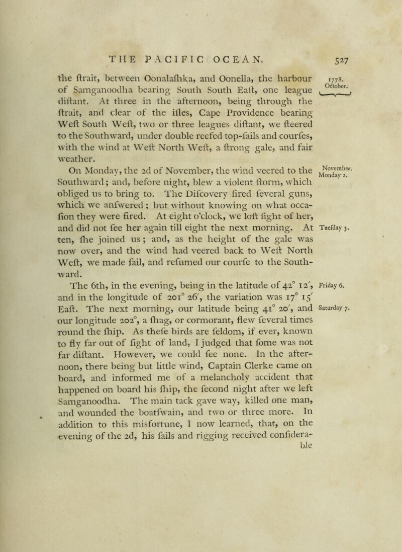 the flrait, between Oonalaflika, and Oonella, the harbour of Samganoodha bearing South South Eah, one league diftant. At three in the afternoon, being through the ftrait, and clear of the illes, Cape Providence bearing Wed; South Weft, two or three leagues diftant, we fteered to the Southward, under double reefed top-fails and courfes, with the wind at Well North Well, a Itrong gale, and fair wxather. On Monday, the 2d of November, the wind veered to the Southward; and, before night, blew a violent ilorm, which obliged us to bring to. The Difcovery fired feveral guns, which we anfwered ; but without knowing on what occa- fion they were fired. At eight o’clock, we loft fight of her, and did not fee her again till eight the next morning. At ten, file joined us ; and, as the height of the gale was now over, and the wind had veered back to Weft North Weft, we made fail, and refumed our courfe to the South- ward. The 6th, in the evening, being in the latitude of 42° 12^, and in the longitude of 201° 26'', the variation was 17° 15' our longitude 202°, a fliag, or cormorant, flew feveral times round the fliip. As thefe birds are feldom, if ever, known to fly far out of fight of land, I judged that fome was not far diftant. However, we could fee none. In the after- noon, there being but little wind. Captain Clerke came on board, and informed me of a melancholy accident that happened on board his fliip, the fecond night after we left Samganoodha. The main tack gave way, killed one man, and wounded the boatfwain, and two or three more. In addition to this misfortune, I now learned, that, on the evening of the 2d, his fails and rigging received confidera- 527 1778. Oftober. Novembcf. Monday 2, Tuefday 3. Friday 6.