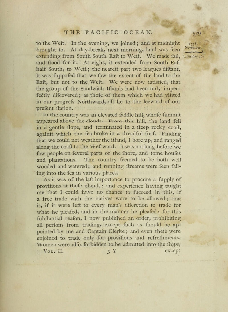 529 to the Weft. In the evening, we joined ; and at midnight 1778. brought to. At day-break, next morning, land was feen extending from South South Eaft to Weft. We made fail, ThurfdayzC. and ftood for it. At eight, it extended from South Eaft half South, to Weft; the neareft part two leagues diftant. It was fuppofed that we faw the extent of the land to the Eaft, but not to the Weft. We were now fatisfied, that the group of the Sandwich Illands had been only imper- fecSlly difcovered; as thofe of them which we had viftted in our progrefs Northward, all lie to the leeward of our prefent ftation. In the country was an elevated faddle hill, whofe fummit appeared above tlie clouds. From tKi?. hill, the land fell in a gentle dope, and terminated in a fteep rocky coaft, againft which the fea broke in a dreadful furf. Finding that we could not weather the ifland, I bore up, and ranged along the coaft to the Weftward. It was not long before we faw people on feveral parts of the lliore, and fome houfes and plantations. The country feemed to be both well wooded and watered; and running ftreams were feen fall- ing into the fea in various places. As it was of the laft importance to procure a fupply of proviftons at thefe iflands ; and experience having taught me that I could have no chance to fucceed in this, if a free trade with the natives were to be allowed ; that is, if it were left to every man’s difcretion to trade for what he pleafed, and in the manner he pleafed; for this fubftantial reafon, I now publiflied an order, prohibiting all perfons from trading, except fuch as ftiould be ap- pointed by me and Captain Clerke; and even thefe were enjoined to trade only for proviftons and refreftiments. Women were alfo forbidden to be admitted into the ftiips,