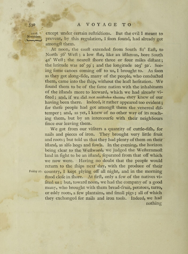 1778. except'under certain reftricStions. But the evil I meant to 1 prevent, by this regulation, I foon found, had already got amongft them. At noon, the coaft extended from South 81° Eaft, to North 56° Weft ; a low fiat, like an ifthmus, bore South 42° Weft; the neareft fliore three or four miles diftant; the latitude was 20° 59'; and the longitude 203° 50'. See- ing fome canoes coming off to us, I brought to. As foon as they got along-fide, many of the people, who conducted them, came into the fhip, without the leaft hefttation. We found them to be of the fame nation with the inhabitants of the illands more to leeward, which we had already vi- lited; and, if we did not miftakc them, they knew of our having been there. Indeed, it rather appeared too evident; for thefe people had got amongft them the venereal dif- temper ; and, as yet, I knew of no other way of its reach- ing them, but by an intercourfe with their neighliours fince our leaving them. We got from our vifiters a quantity of cuttle-fifli, for nails and pieces of iron. They brought very little fruit and roots; but told us that they had plenty of them on their illand, as alfo hogs and fowls. In the evening, the horizon being clear to the Weft ward, we judged the Wefternmoft land in fight to be an ifland, feparated from that off which we now' were. Having no doubt that the people would return to the fliips next day, with the produce of their Friday 27. couiitry, I kept plying off all night, and in the morning flood clofe in fliore. At firft, only a few of the natives vi- fited us ; but, toward noon, we had the company of a good many, who brought with them bread-fruit, potatoes, tarro, or eddy roots, a few plantains, and fmall pigs ; all of which they exchanged for nails and iron tools. Indeed, we had nothing