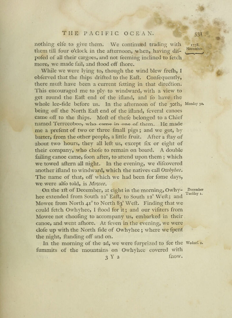 S3i nothing elfe to give them. We continued trading with them till four o’clock in the afternoon, when, having dif- pofed of all their cargoes, and not feeming inclined to fetch more, we made fail, and ftood off fliore. While we w^ere lying to, though the wind blew frefli, I obferved that the blips drifted to the Ealf. Confequently, there muft have been a current fetting in that diredtion. This encouraged me to ply to windward, with a view to get round the Eaft end of the ifland, and fo have the whole lee-fide before us. In the afternoon of the 30th, being off the North Eaft end of the ifland, feveral canoes came off to the blips. Moft of thefe belonged to a Chief named Terreeoboo, who came in. one of them. He made me a prefent of two or three fmall pigs; and we got, by baiter, from the other people, a little fruit. After a ftay of about two hours, they all left us, except bx or eight of their company, who chofe to remain on board. A double failing canoe came, foon after, to attend upon them ; which we towed aftern all night. In the evening, we difcovered another iband to windward, which the natives call Owhyhee. The name of that, off which we had been for fome days, we were alfo told, is Mowee, On the I ft of December, at eight in the morning, Owhy- hee extended from South 22° Eaft, to South 12° Weft; and Mowee from North 41° to North 83° Weft. Finding that we could fetch Owhyhee, I ftood for it; and our vibters from Mowee not choobng to accompany us, embarked in their canoe, and went abiore. At feven in the evening, we were clofe up with the North bde of Owhyhee ; where we fpent the night, banding off and on. In the morning of the 2d, we were furprized to fee the fummits of the mountains on Owhyhee covered with 3 Y 2 blow. 1778. November. .1/ Monday 30, December Tuefday i. Wednef,