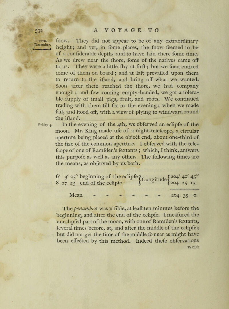 m ' i >' ■ '■ 532 A V O Y A G E T O 1778. fnow. They did not appear to be of any extraordinary j- \ height; and yet, in fome places, the fnow feemed to be of a confiderable depth, and to have lain there fome time. As we drew near the ihore, fome of the natives came off to us. They were a little fhy at firft; but we foon enticed fome of them on board ; and at laft prevailed upon them to return to the ifland, and bring off what we wanted. Soon after thefe reached the fliore, we had company enough ; and few coming empty-handed, we got a tolera- ble fupply of fmall pigs, fruit, and roots. We continued trading with them till fix in the evening; when we made fail, and ftood off, with a view of plying to windward round the ifland. Friday 4. In the evening of the 4th, we obferved an eclipfe of the moon. Mr. King made ufe of a night-telefcope, a circular aperture being placed at the objedt end, about one-third of the fize of the common aperture. I obferved with the tele- fcope of one of Ramfden’s fextants ; which, I think, anfwers this purpofe as well as any other. The following times are the means, as obferved by us both. 3' '^3 beginning of the eclipfe 8 27 25 end of the eclipfe I Longitude I 204° 40' 45'' 204 25 15 Mean ------ 204 35 o The penumbra was vifible, at leaft ten minutes before the beginning, and after the end of the ecHpfe. I meafured the uneclipfed part of the moon, with one of Ramfden’s fextants, feveral times before, at, and after the middle of the eclipfe ; hut did not get the time of the middle fo near as might have been effecSled by this method. Indeed thefe obfervations were