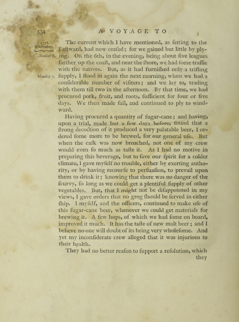 1778. The current which I have mentioned, as fetting to the ^ Eaftward, had now ceafed; for we gained but little by ply- Sunday 6. ing. On the 6th, in the evening, being about five leagues farther up the coafi:, and near the fliore, we had fome traffic with the natives. But, as it had furniffied only a trifling* Monday 7. fupply, I ftood ill again the next morning, when we had a confiderable number of vifiters; and we lay to, trading with them till two in the afternoon. By that time, we had procured pork, fruit, and roots, fufficient for four or five days. We then made fail, and continued to ply to wind- ward. Having procured a quantity of fugar-cane; and having, upon a trial, made but a few days before, found that a ftrong decodlion of it produced a very palatable beer, I or- dered fome more to be brewed, for our general ufe. But when the calk ivas now broached, not one of my crew would even fo much as tafte it. As I had no motive in preparing this beverage, but to fave our fpirit for a colder climate, 1 gave myfelf no trouble, either by exerting autho- rity, or by having recourfe to perfuafion, to prevail upon them to drink it; knowing that there was no danger of the fcurvy, fo long as we could get a plentiful fupply of other vegetables. But, that I might not be difappointed in my views, I gave orders that no grog fliould be ferved in either ffiip. I myfelf, and the officers, continued to make ufe of this fugar-cane beer, whenever we could get materials for brewing it. A few hops, of which we had fome on board, improved it much. It has the tafte of new malt beer ; and I believe no one will doubt of its being very wholefome. And yet my inconfiderate crew alleged that it was injurious to their health. They had no better reafon to fupport a refolution, which