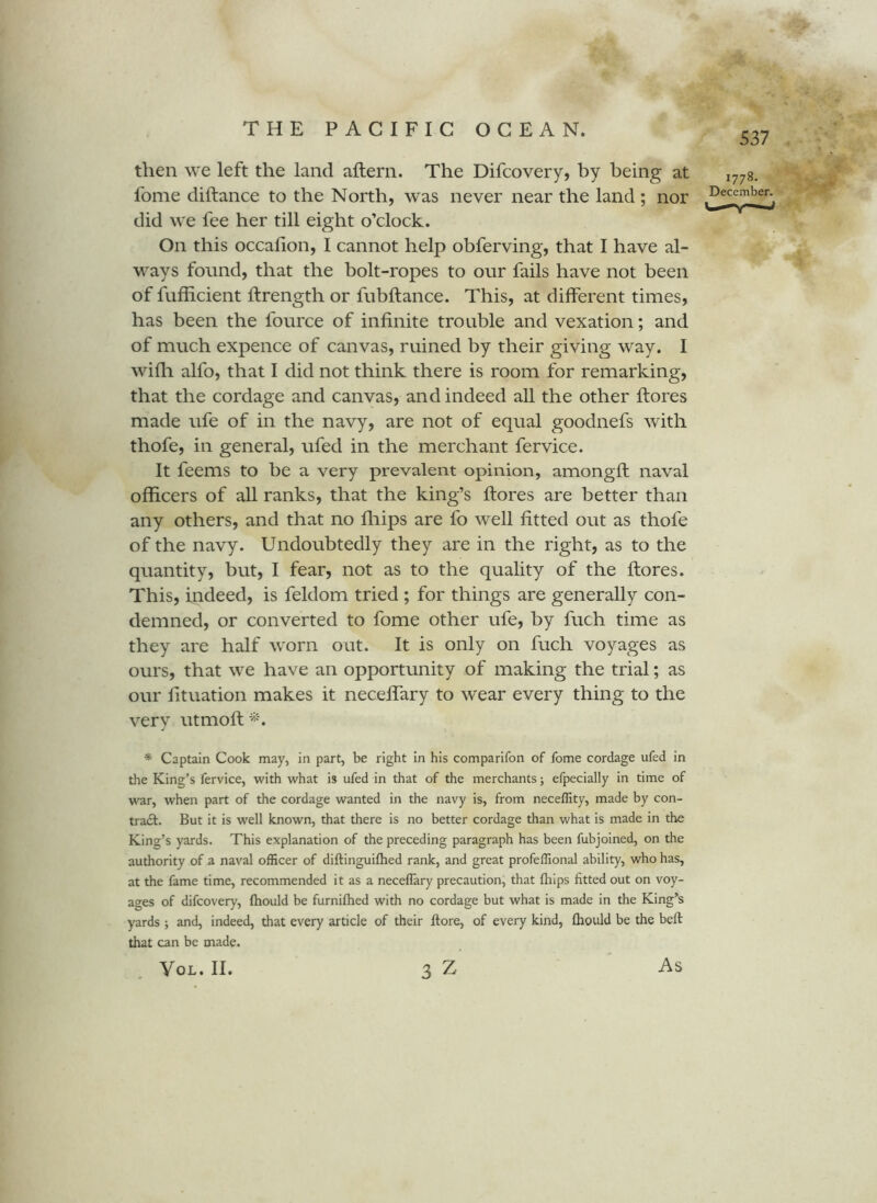 537 then we left the land aftern. The Difcovery, by being at fome diftance to the North, was never near the land ; nor did we fee her till eight o’clock. On this occafion, I cannot help obferving, that I have al- ways fonnd, that the bolt-ropes to onr fails have not been of fuflicient ftrength or fubftance. This, at different times, has been the fource of infinite trouble and vexation; and of much expence of canvas, ruined by their giving way. I wifli alfo, that I did not think there is room for remarking, that the cordage and canvas, and indeed all the other ftores made ufe of in the navy, are not of equal goodnefs with thofe, in general, ufed in the merchant fervice. It feems to be a very prevalent opinion, amongft naval officers of all ranks, that the king’s flores are better than any others, and that no fliips are fo well fitted out as thofe of the navy. Undoubtedly they are in the right, as to the quantity, but, I fear, not as to the quality of the flores. This, indeed, is feldom tried ; for things are generally con- demned, or converted to fome other ufe, by fuch time as they are half worn out. It is only on fuch voyages as ours, that we have an opportunity of making the trial; as our fituation makes it neceffary to wear every thing to the very utmofl 1778. December. * Captain Cook may, in part, be right in his comparifon of fome cordage ufed in the King’s fervice, with what is ufed in that of the merchants; efpecially in time of war, when part of the cordage wanted in the navy is, from neceflity, made by con- traft. But it is well known, that there is no better cordage than what is made in the King’s yards. This explanation of the preceding paragraph has been fubjoined, on the authority of a naval officer of diftinguifhed rank, and great profeffional ability, who has, at the fame time, recommended it as a neceffary precaution, that fhips fitted out on voy- ages of difcovery, (hould be furniftied with no cordage but what is made in the King’s yards ; and, indeed, that every article of their ftore, of every kind, fliould be the beft that can be made. VoL. II. 3 Z As