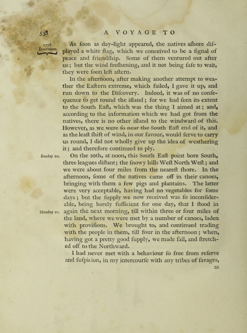 1778. As foon as day-light appeared, the natives afliore dif- Decemben ^ white flag, wliich we conceived to be a lignal of peace and friendfliip. Some of them ventured out after us; but the wind frefhening, and it not being fafe to wait, they were foon left aftern. In the afternoon, after making another attempt to wea- ther the Eaftern extreme, which failed, I gave it up, and run down to the Difcovery. Indeed, it was of no confe- quence to get round the ifland ; for we had feen its extent to the South Eaft, which was the thing I aimed at; and, according to the information which we had got from the natives, there is no other ifland to the windward of this. However, as we were fo near the South Eaft end of it, and as the leaft fhift of wind, in our favour, would ferve to carry us round, I did not wholly give up the idea of weathering it; and therefore continued to ply. Sunday 20. Oil the 20th, at noon, this South Eaft point bore South, three leagues diftant; the fnowy hills Weft North Weft; and we were about four miles from the neareft ftiore. In the afternoon, fome of the natives came off in their canoes, bringing with them a few pigs and plantains. The latter were very acceptable, having had no vegetables for fome days ; but the fupply we now received was fo inconfider- able, being barely fufticient for one day, that I ftood in Monday 21. again the next morning, till within three or four miles of the land, where we were met by a number of canoes, laden with proviftons. We brought to, and continued trading with the people in them, till four in the afternoon ; when, having got a pretty good fupply, we made fail, and ftretch- ed off to the Northward. I had never met with a behaviour fo free from referve and fufpidon, in my intercourfe with any tribes of favages,