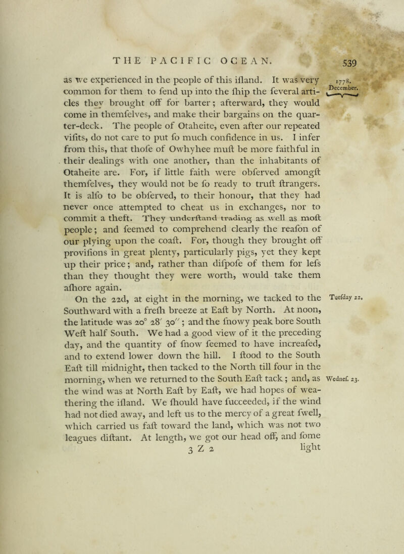 as we experienced in the people of this ifland. It was very common for them to fend up into the fhip the feveral arti- cles they brought off for barter; afterward, they would come in themfelves, and make their bargains on the quar- ter-deck. The people of Otaheite, even after our repeated vifits, do not care to put fo much confidence in us. I infer from this, that thofe of Owhyhee mufl be more faithful in their dealings with one another, than the inhabitants of Otaheite are. For, if little faith were obferved amongft themfelves, they would not be fo ready to trufl ftrangers. It is alfo to be obferved, to their honour, that they had never once attempted to cheat us in exchanges, nor to commit a theft. They nndcrftand trading as well as moft people; and feemed to comprehend clearly the reafon of our plying upon the coaft. For, though they brought off provifions in great plenty, particularly pigs, yet they kept up their price; and, rather than difpofe of them for lefs than they thought they were worth, would take them afliore again. On the 22d, at eight in the morning, we tacked to the Southw'ard with a frefh breeze at Eaft by North. At noon, the latitude was 20° 28' 30''; and the fnowy peak bore South Weft half South. We had a good view of it the preceding day, and the quantity of fnow feemed to have increafed, and to extend lower down the hiU. I flood to the South Eaft till midnight, then tacked to the North till four in the morning, when we returned to the South Eaft tack; and, as the wind w^as at North Eaft by Eaft, we had hopes of wea- thering the ifland. We fhould have fucceeded, if the wind had not died away, and left us to the mercy of a great fwell, which carried us fall toward the land, which was not two leagues diftant. At length, we got our head off, and fome 3 Z 2 lig^^t 1778. December. Tuefday 22, Wednef. 23.