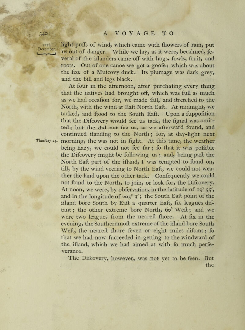 1778. iight puffs of wind, which came with fliowers of rain, put » xis out of danger. While we lay, as it were, becalmed, fe- veral of the illanders came off with hogs, fowls, fruit, and roots. Out of one canoe we got a goofe; which was about the fize of a Mufcovy duck. Its plumage was dark grey, and the bill and legs black. At four in the afternoon, after purchafing every thing that the natives had brought off, which was full as much as we had occafion for, we made fail, and flretched to the North, with the wind at Eaft North Eaft. At midnight, we tacked, and flood to the South Eaft. Upon a fuppofition that the Difcovery would fee us tack, the fignal was omit- ted ; blit fhe did not fee as we afterward found, and continued handing to the North; for, at day-light next Thurfday 24. moming, fhe was not in light. At this time, the weather being hazy, we could not fee far; fo that it was poflible the Difcovery might be following us ; and, being paft the North Eaft part of the ifland, I was tempted to ftand on, till, by the wind veering to North Eaft, we could not wea- ther the land upon the other tack. Confequently we could not ftand to the North, to join, or look for, the Difcovery. At noon, we were, by obfervation, in the latitude of 19° 55', and in the longitude of 205° 3^; the South Eaft point of the illand bore South by Eaft a quarter Eaft, fix leagues dif- tant; the other extreme bore North, 60° Weft; and we were two leagues from the neareft fliore. At fix in the evening, the Southernmoft extreme of the ifland bore South Weft, the neareft fhore feven or eight miles diftant; fo that we had now fucceeded in getting to the windward of the illand, which we had aimed at with fo much perfe- verance. The Difcovery, however, was not yet to be feen. But