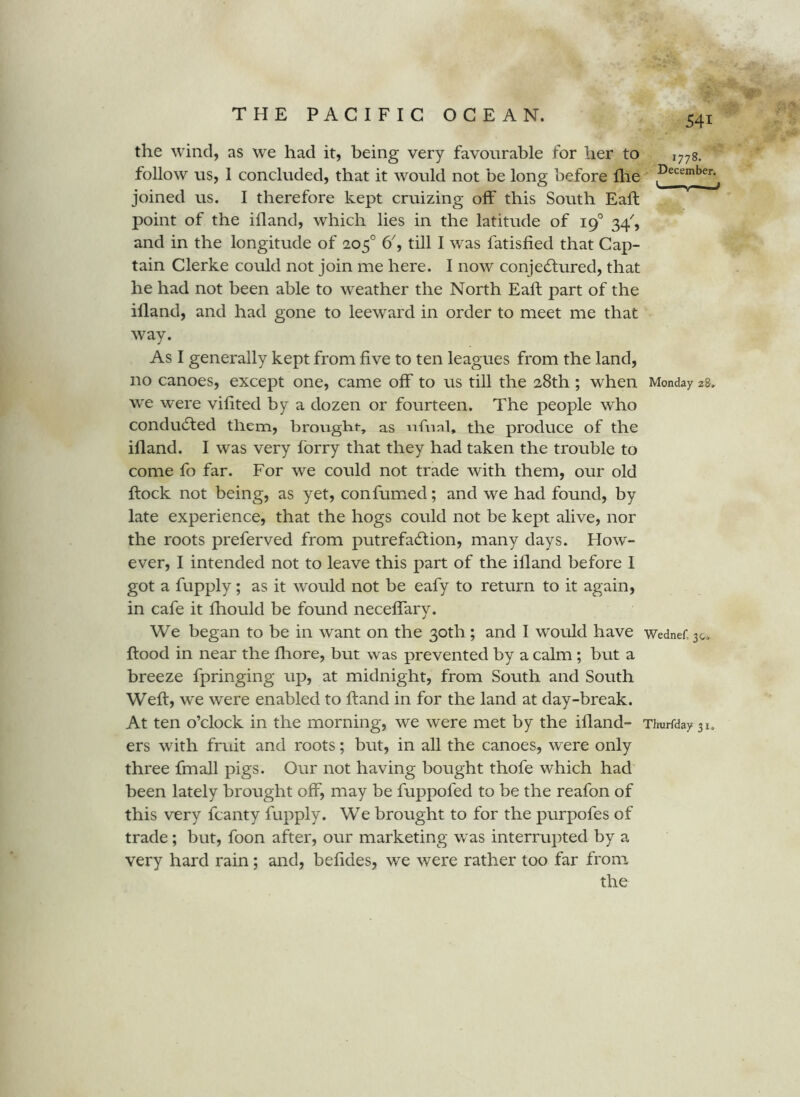 the wind, as we had it, being very favourable for her to follow us, 1 concluded, that it would not be long before llie joined us. I therefore kept cruizing off this South Eaft point of the ifland, which lies in the latitude of 19° 34^, and in the longitude of 205° 6^, till 1 was fatisfied that Cap- tain Clerke could not join me here. I now conjecStured, that he had not been able to weather the North Eaft part of the illand, and had gone to leeward in order to meet me that way. As I generally kept from five to ten leagues from the land, no canoes, except one, came off to us till the 28th; when Monday 28. we were vifited by a dozen or fourteen. The people who condudfed them, brought-, as ufual, the produce of the illand. I was very forry that they had taken the trouble to come fo far. For we could not trade with them, our old flock not being, as yet, confumxed; and we had found, by late experience, that the hogs could not be kept alive, nor the roots preferved from putrefadlion, many days. How- ever, I intended not to leave this part of the ifland before I got a fupply; as it would not be eafy to return to it again, in cafe it fhould be found neceffary. We began to be in want on the 30th; and I would have Wednef. 30. flood in near the fhore, but was prevented by a calm; but a breeze fpringing up, at midnight, from South and South Well, we were enabled to Hand in for the land at day-break. At ten o’clock in the morning, we were met by the ifland- Timrfday 31. ers with fruit and roots; but, in all the canoes, were only three fmall pigs. Our not having bought thofe which had been lately brought off, may be fuppofed to be the reafon of this very fcanty fupply. We brought to for the purpofes of trade; but, foon after, our marketing w as interrupted by a very hard rain; and, befides, we were rather too far from the