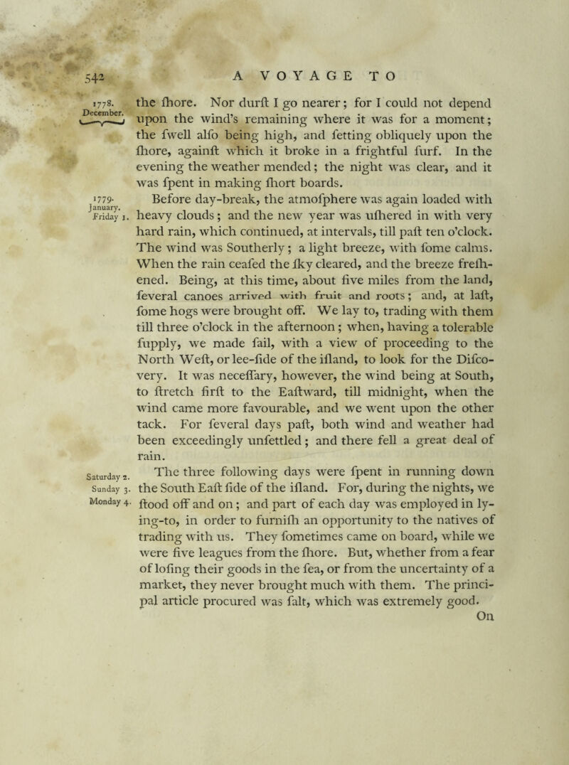 54^ 1778. December. Vi —' mJ 1779. January. Friday i. Saturday 2. Sunday 3. Monday 4. the fhore. Nor durft I go nearer; for I could not depend upon the wind’s remaining where it was for a moment; the fwell alfo being high, and fetting obliquely upon the Ihore, againft which it broke in a frightful furf. In the evening the weather mended; the night was clear, and it was fpent in making fliort boards. Before day-break, the atmofphere was again loaded with heavy clouds; and the new year was ulliered in with very hard rain, which continued, at intervals, till palf ten o’clock. The wind was Southerly; a light breeze, with fome calms. When the rain ceafed the fky cleared, and the breeze frelh- ened. Being, at this time, about five miles from the land, feveral canoes arrived with fruit and roots; and, at laft, fome hogs were brought off. We lay to, trading with them till three o’clock in the afternoon; when, having a tolerable fupply, we made fail, with a view of proceeding to the North Weft, or lee-fide of the ifland, to look for the Difco- very. It was necefiTary, however, the wind being at South, to ftretch firft to the E aft ward, till midnight, when the wind came more favourable, and we went upon the other tack. For feveral days paft, both wind and weather had been exceedingly tmfettled; and there fell a great deal of rain. The three following days were fpent in running dowm the South Eaft fide of the ifland. For, during the nights, we flood off and on; and part of each day was employed in ly- ing-to, in order to furnifh an opportunity to the natives of trading with us. They fometimes came on board, while we were five leagues from the fliore. But, whether from a fear of lofing their goods in the fea, or from the uncertainty of a market, they never brought much with them. The princi- pal article procured was fait, which was extremely good. On