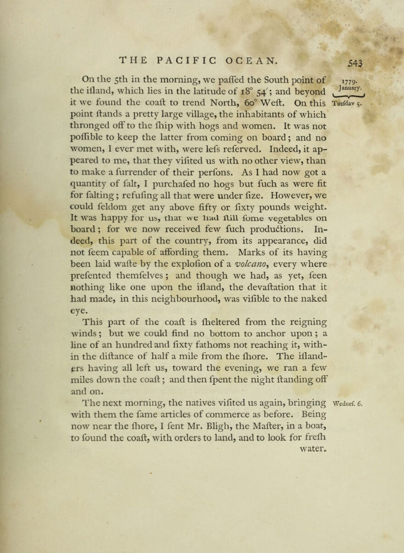 On the 5th in the morning, we paffed the South point of the illand, which lies in the latitude of 18° 54^; and beyond it we found the coaft to trend North, 60° Weft. On this point ftands a pretty large village, the inhabitants of which thronged off to the fliip with hogs and women. It was not poflible to keep the latter from coming on board; and no women, I ever met with, were lefs referved. Indeed, it ap- peared to me, that they vilited us with no other view, than to make a furrender of their perfons. As I had now got a quantity of fait, I purchafed no hogs but fuch as were fit for faking; refufing all that were under fize. However, we could feldom get any above fifty or fixty pounds weight. It was happy lor us, that we liad hill fume vegetables on board; for we now received few fuch productions. In- deed, this part of the country, from its appearance, did not feem capable of affording them. Marks of its having been laid wafte by the explofion of a volcano^ every where prefented themfelves ; and though we had, as yet, feen nothing like one upon the illand, the devaftation that it had made, in this neighbourhood, was vilible to the naked eye. This part of the coaft is fheltered from the reigning winds; but we could find no bottom to anchor upon; a line of an hundred and fixty fathoms not reaching it, with- in the diftance of half a mile from the fliore. The ifland- ers having all left us, toward the evening, we ran a few miles down the coaft; and then fpent the night Handing off and on. with them the fame articles of commerce as before. Being now near the fliore, I fent Mr. Bligh, the Mafter, in a boat, to found the coaft, with orders to land, and to look for frefh water. 1779. January. Tuefdav
