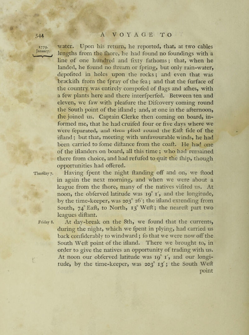 5-14 1779. January, Thurfday 7. Friday 8. vvater. Upon his return, he reported, that, at two cables lengths from the fliore, he had found no foundings with a line of one hundred and hxty fathoms; that, when he landed, he found no ifream or fpring, but only rain-water, depolited in holes upon the rocks ; and even that was brackifli from the fpray of the fea; and that the furface of the country was entirely compofed of flags and afhes, with a few plants here and there interfperfed. Between ten and eleven, we faw with pleafure the Difcovery coming round the South point of the ifland; and, at one in the afternoon, fhe joined us. Captain Clerke then coming on board, in- formed me, that he had cruifed four or five days where we were feparated, and tlicn plied lounj the Eafl; fide of the ifland ; but that, meeting with unfavourable winds, he had been carried to fome diftance from the coaft. He had one of the iflanders on board, all this time ; who had remained there from choice, and had refufed to quit the Ihip, though opportunities had offered. Having fpent the night ftanding off and on, we flood in again the next morning, and when we were about a league from the fliore, many of the natives vifited us. At noon, the obferved latitude was 19° 1', and the longitude, by the time-keeper, w'as 203° 26'; the ifland extending from South, 74° Eafl, to North, 13° Weft; the nearefl part two leagues diftant. At day-break on the 8th, we found that the currents, during the night, which we fpent in plying, had carried us back confiderably to windward ; fo that we were now off the South Weft point of the ifland. There we brought to, in order to give the natives an opportunity of trading with us. At noon our obferved latitude was 19° 1', and our longi- tude, by the time-keeper, was 203° 13^; the South Weft point