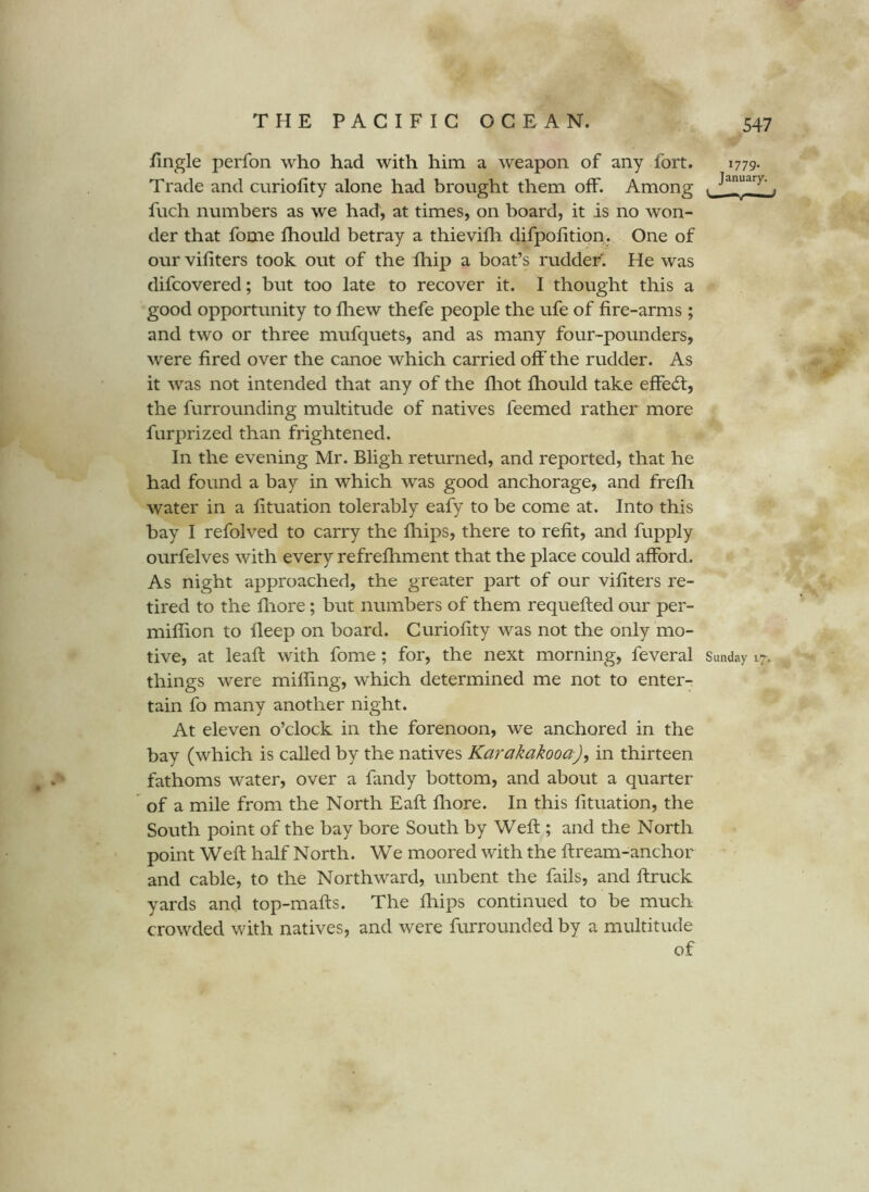 fingle perfon who had with him a weapon of any fort. 1779- Trade and curiofity alone had brought them off. Among . , fuch numbers as we had, at times, on board, it is no won- der that fome fhould betray a thievifh difpolition. One of our vifiters took out of the fhip a boat’s ruddeF. He was difcovered; but too late to recover it. I thought this a good opportunity to fhew thefe people the ufe of fire-arms ; and two or three mufquets, and as many four-pounders, were fired over the canoe which carried off the rudder. As it was not intended that any of the fliot fhould take efFe(fi;, the furrounding multitude of natives feemed rather more furprized than frightened. In the evening Mr. Bligh returned, and reported, that he had found a bay in which was good anchorage, and frefli water in a fituation tolerably eafy to be come at. Into this bay I refolved to carry the fhips, there to refit, and fupply ourfelves with every refrefhment that the place could afford. As night approached, the greater part of our vifiters re- tired to the fliore; but numbers of them requefted our per- miffion to fleep on board. Curiofity was not the only mo- tive, at leaft with fome; for, the next morning, feveral Sunday 17. things were miffing, which determined me not to enter- tain fo many another night. At eleven o’clock in the forenoon, we anchored in the bay (which is called by the natives Karakakooa)^ in thirteen fathoms water, over a fandy bottom, and about a quarter of a mile from the North Eaft fliore. In this fituation, the South point of the bay bore South by Weft ; and the North point Weft half North. We moored with the ftream-anchor and cable, to the Northward, unbent the fails, and ftruck yards and top-mafts. The fhips continued to be much crowded with natives, and were furrounded by a multitude of