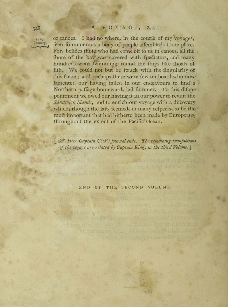 » ■ ' * t» .. '* % ' A VOYAGE, .&c. 1779. January. :/ii. of canoes. I had no where,' in the courfe of my voyages, feen fo numerous a body of people alfembled at one place. For, belides thofe who had come olF to us in canoes, all the fliore of the bay^^was covered with fpe6tators, and many hundreds were fwimming round the lliips like flioals of filh. We could not but be ftruck with the lingularity of this fcene ; and perhaps there were few on board who now* lamented our having failed in our endeavours to find a Northern paffage homeward, laft fummer. To this difap- pointment we owed our having it in our power to revifit the Sandwich IJlands, and to enrich our voyage with a difcovery which, though the laft, feemed, in many refpe6ts, to be the mofl important that had hitherto been made by Europeans, throughout the extent of the Pacific Ocean. Here Captain Cook's journal e7ids. 'The remaining tranfaSiions of the voyage are related by Captain King, in the third Volume.'\ «3i. 4 * 'Jf <- £ND OF THE SECOND VOLUME.