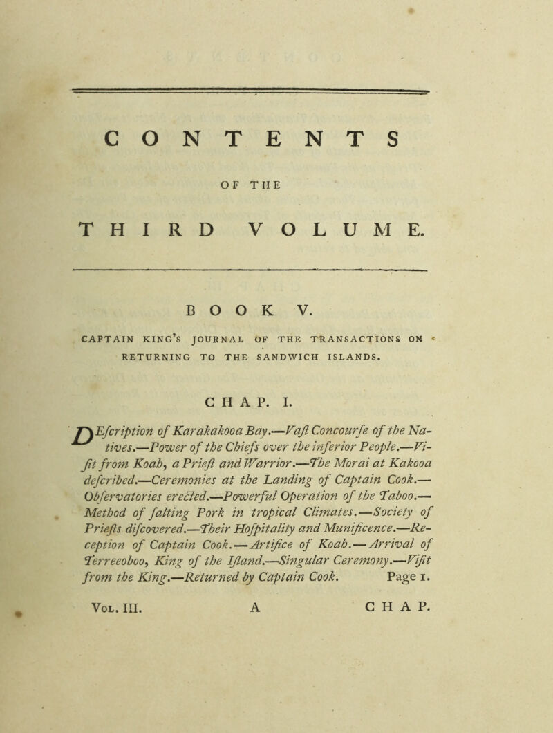 CONTENTS OF THE THIRD VOLUME. BOOK V. CAPTAIN king’s JOURNAL OF THE TRANSACTIONS ON ' RETURNING TO THE SANDWICH ISLANDS. CHAP. I. ■ T\Efcription of Karakakooa Bay.—Vaji Concourfe of the Na- tives.—Power of the Chiefs over the inferior People.—Fi- fit from Koah^ a Priefi and Warrior.—The Morai at Kakooa defcribed.—Ceremonies at the Landing of Captain Cook.— Obfervatories erehled.—Powerful Operation of the Taboo.— Method of falting Pork in tropical Climates.—Society of Priefts difcovered.—Their Hofpitality and Munificence.—Re- ception of Captain Cook.—Artifice of Koah.—Arrival of Terreeobooy King of the IJland.—Singular Ceremony.—Vijit from the King.—Returned by Captain Cook. Page i.