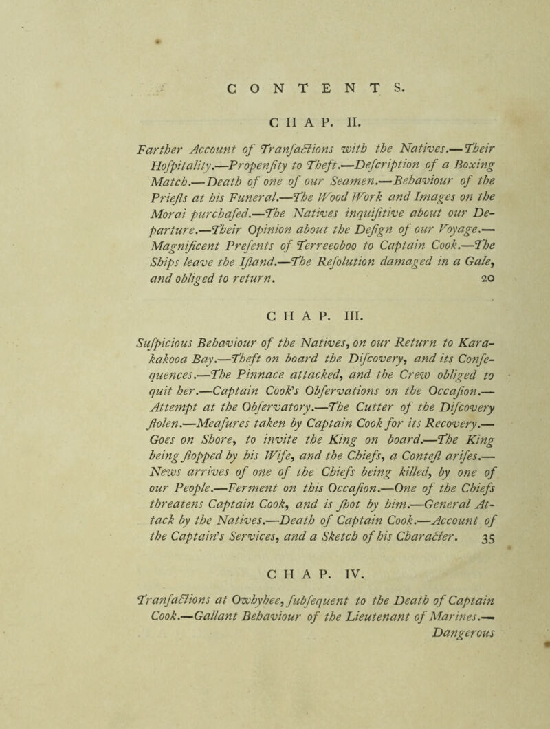 CHAP. II. Farther Account of FranfaBions with the Natives.— Their Hofpitality.—Propenfity to Theft.—Defcription of a Boxing Match,—Death of one of our Seamen.—Behaviour of the Priejis at his Funeral.—The Wood Work and Images on the Morai purchafed.—The Natives inquijitive about our De- parture.—Their Opinion about the Dejign of our Voyage.— Magnificent Prefents of Terreeoboo to Captain Cook.—The Ships leave the IJland.—The Refolution damaged in a Gale^ and obliged to return. 20 CHAP. III. Sufpicious Behaviour of the Natives, on our Return to Kara- kakooa Bay.—Theft on board the Difcovery, and its Confe- quences.—The Pinnace attacked, and the Crew obliged to quit her.—Captain CooPs Obfervations on the Occajion.— Attempt at the Obfervatory.—The Cutter of the Difcovery Jiolen.—Meafures taken by Captain Cook for its Recovery.— Goes on Shore, to invite the King on board.—The King being flopped by his Wife, and the Chiefs, a Contefi arifes.— News arrives of one of the Chiefs being killed, by one of our People.—Ferment on this Occafion.—One of the Chiefs threatens Captain Cook, and is fhot by him.—General At- tack by the Natives.—Death of Captain Cook.—Account of the Captain's Services, and a Sketch of his CharaBer. 35 CHAP. IV. TranfaBions at Owhyhee, fubfequent to the Death of Captain Cook.—Gallant Behaviour of the Lieutenant of Marines.^ Dangerous