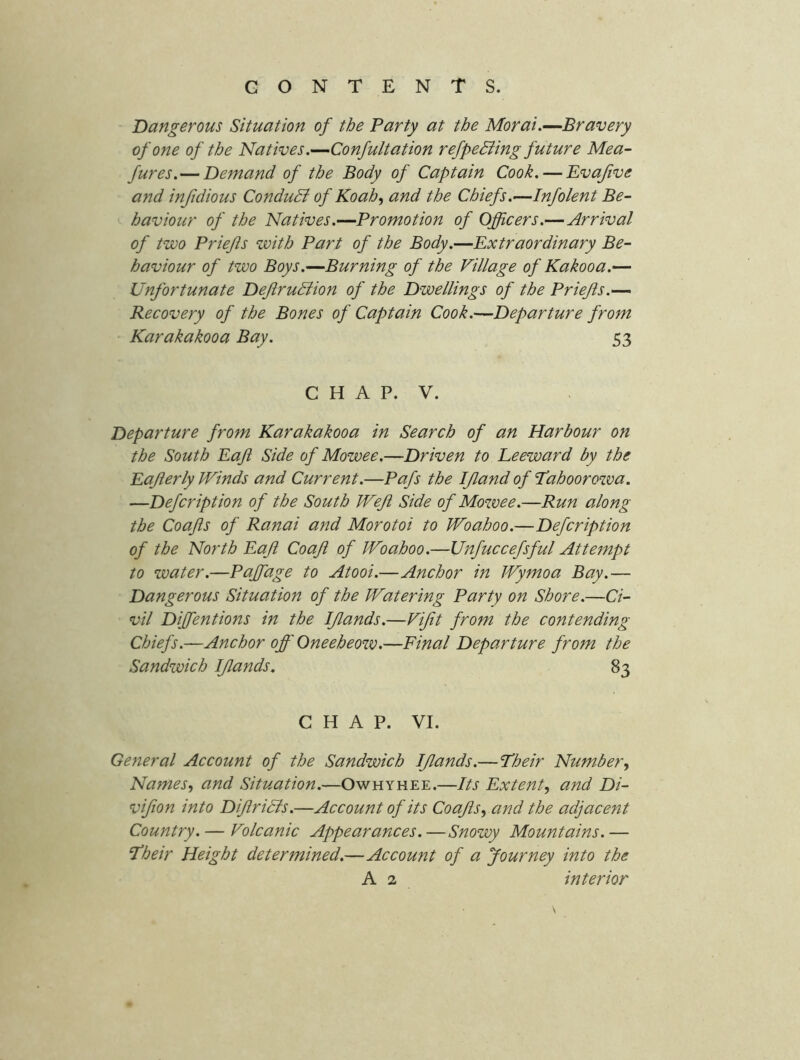 Dangerous Situation of the Party at the Morai.—Bravery of one of the Natives.—Confultation refpeBing future Mea- fures.—Demand of the Body of Captain Cook. — Evajive and injidious Conduct of Koah.^ and the Chiefs.—Infolent Be- haviour of the Natives.—Promotion of Officers.—Arrival of two Priefis with Part of the Body.—Extraordinary Be- haviour of two Boys.—Burning of the Village of Kakooa.-^ Unfortunate DefiruBion of the Dwellings of the Priefis.—> Recovery of the Bones of Captain Cook.—Departure from Karakakooa Bay. 53 CHAP. V. Departure from Karakakooa in Search of an Harbour on the South Eaji Side of Mowee.—Driven to Leeward by the Eafierly Winds and Current.—Pafs the IJland of Tahoorowa. —Defcription of the South Weft Side of Mowee.—Run along the Coajis of Ranai and Morotoi to Woahoo.—Defcription of the North EaJi Coafi of Woahoo.—Unfuccefsful Attempt to water.—Paffiage to Atooi.—Anchor in Wymoa Bay.— Dangerous Situation of the Watering Party on Shore.—Ci- vil Diffentions in the IJlands.—Vifit from the contending Chiefs.—Anchor off Oneeheow.—Final Departure from the Sandwich IJlands, 83 CHAP. VI. General Account of the Sandwich IJlands.— Their Number, Names, and Situation.—Owhyhee.—Its Extent, and Di- vifion into DiJlriBs.—Account of its Coajis, and the adjacent Country. — Volcanic Appearances.—Snowy Mountains.— Their Height determined,—Account of a Journey into the A 2 interior