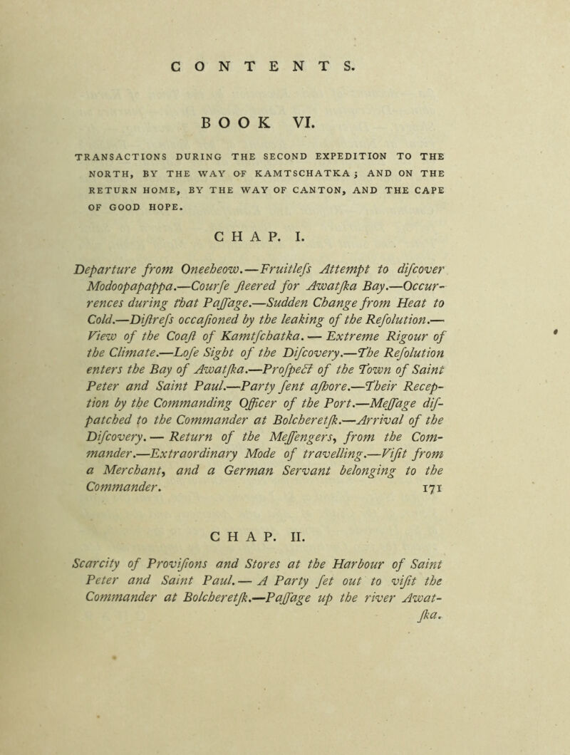 BOOK VI. TRANSACTIONS DURING THE SECOND EXPEDITION TO THE NORTH, BY THE WAY OF KAMTSCHATKA ; AND ON THE RETURN HOME, BY THE WAY OF CANTON, AND THE CAPE OF GOOD HOPE. CHAP. I. Departure from Oneebeow.—Fruitlefs Attempt to difcover Modoopapappa.—Courfe fleered for Awatfka Bay,—Occur- rences during that Pajfage.—Sudden Change from Heat to Cold.—Dijlrefs occajioned by the leaking of the Refolution.— View of the Coaji of Kamtfchatka. — Extreme Rigour of the Climate.—Eofe Sight of the Difcovery.—The Ref olution enters the Bay of Awatfka.—ProfpeB of the ’Town of Saint Peter and Saint Paul.—Party fent ajhore.—Their Recep- tion by the Commanding Officer of the Port.—Meffiage dif- patched to the Commander at Bolcheretjk.—Arrival of the Difcovery. — Return of the MeffiengerSy from the Com- mander.—Extraordinary Mode of travelling.—Vijit from a Merchanty and a German Servant belonging to the Commander, 171 CHAP. II. Scarcity of Provifions and Stores at the Harbour of Saint Peter and Saint Paul. — A Party fet out to vijit the Commander at Bolcheretjk.—Pajfage up the river Awat- Jka.