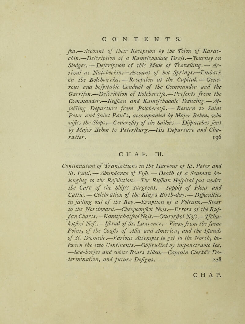 Jka.—Account of their Reception by the I’oion of Karat- chin.—Defeription of a Ka^ntfchadale Drefs.—Journey on Sledges. — Defeription of this Mode of Travelling. — Ar- rival at Natcheekin.—Account of hot Springs.—Embark on the Bolchoireka. — Reception at the Capital.—Gene- rous and hofpitable ConduSl of the Commander and the Garrifon.—Defeription of Bolcheretjk.—Prefents from the Commander.—Ruffian and Kamtfchadale Dancing.—Af- fediing Departure from Bolcheretjk. — Return to Saint Peter and Saint PauPs, accompanied by Major Behm, who vijits the Ships.—Generofity of the Sailors.—Difpatches fent by Major Behm to Peterjburg.—His Departure and Cha- radier. 196 CHAP. III. Continuation of Tranfadiions in the Harbour of St. Peter and St. Paul. — Abundance of FiJlj. — Death of a Seaman be- longing to the Refolution.—The Ruffian Hofpital put under the Care of the Ship's Surgeons. — Supply of Flour and Cattle. — Celebration of the King's Birth-day. — Difficulties in failing out of the Bay.—Eruption of a Volcano.—Steer to the Northward.—Cheepoonfkoi Nofs.—Errors of the Ruf- fian Charts.—KamtfchatJkoiNofs.—Olutorfkoi Nofs.—Tfehu- kotjkoi Nofs.—If and of St. Laurence.—View, from the fame Point, of the Coafs of Afa and America, and the Ifands of St. Diomede.—Various Attempts to get to the North, be- tween the two Continents.—Obfrudled by impenetrable Ice. —Sea-horfes and white Bears killed.—Captain Clerke''s De- termination, and future Defgns. 228