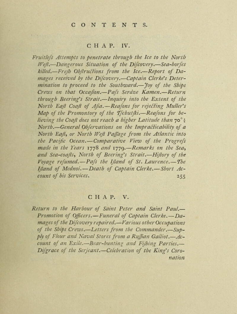 CHAP. IV. Fruitlefs Attempts to penetrate through the Ice to the North IVefl,—Dangerous Situation of the Difcovery.—Sea-horfes killed.—FreJlj ObJiruBions from the Ice.—Report of Da- mages received by the Difcovery.—Captain Gierke's Deter- mination to proceed to the Southward.—Joy of the Ships Crews on that Occajion.—Pafs Serdze Kamen.—Return through Beering's Strait.—Inquiry into the Extent of the North Eajl Coaji of Afia.—Reafons for rejeBing Mullefs Map of the Promontory of the Ijchutjki.—Reafons for be- lieving the Coaji does not reach a higher Latitude than 70° f North.—General Obfervations on the ImpraBicability of a North Eajiy or North Weft Pajfage from the Atlantic into the Pacific Ocean. — Comparative Fiew of the Progrefs made in the Tears 1778 and 1779.—Remarks on the Sea, and Sea-coajis, North of Beering's Strait.—Hijiory of the Voyage refumed.—Pafs the IJland of St. Laurence.—The IJland of Mednoi.—Death of Captain Clerke.—Short Ac- count of his Services. 255 CHAP. V. Return to the Harbour of Saint Peter and Saint Paul.— Promotion of Officers.—Funeral of Captain Clerke.—Da- mages of the Difcovery repaired.—Various other Occupations of the Ships Crews.—Letters from the Commander.—Sup- ply of Flour and Naval Stores from a Ruffian Galliot.—Ac- count of an Exile.—Bear-hunting and Fijlnng Parties.— Difgrace of the Serjeant.—Celebration of the King's Coro- nation