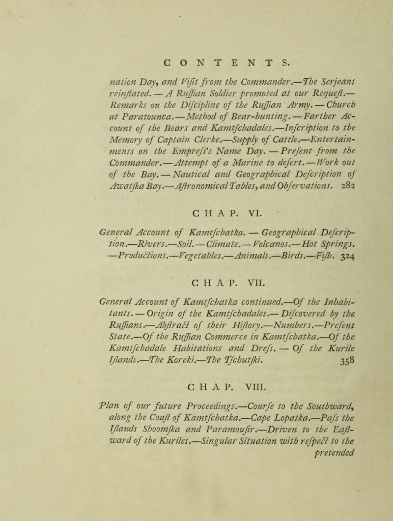 nation Day^ and Vifit from the Commander.—The Serjeant reinflated. — A Ruffian Soldier promoted at our Requeji.— Remarks on the Difcipline of the Ruffian Army. — Church at Paratounca.—Method of Bear-hunting.—Farther Ac- count of the Bears and Kamtfchadales.—Infcription to the Memory of Captain Clerke.—Supply of Cattle.—Entertain- ments on the Emprefs'^s Name Day. — Prefent from the Commander.—Attempt of a Marine to defert.—tVork out of the Bay. — Nautical and Geographical Defcription of Awatjka Bay.—AfironomicalTables., and Obfervations. 282 C H A P. VI. - General Account of Kamtfchatka. — Geographical Defcrip- tion .—Rivers.—Soil.—Climate.—Volcanos.—Hot Springs, —Produdlions.—Vegetables.—Animals.—Birds.—FiJJj. 324 CHAP. VII. General Account of Kamtfchatka continued.—Of the Inhabi- tants.— Origin of the Kamtfchadales.— Difcovered by the Ruffians.—AbJlraSl of their Hijlory.—Numbers.—Prefent State.—Of the Ruffian Commerce in Kamtfchatka.—Of the Kamtfchadale Habitations and Drefs. — Of the Kurile IJlands.—The Koreki.—The Tfchutfki. 358 CHAP. VIII. plan of our future Proceedings.—Courfe to the Southward^ along the Coafi of Kamtfchatka.—Cape Lopatka.—Pafs the IJlands Shoomfka and Paramoufir.—Driven to the Eaji- ward of the Kuriles.—Singular Situation with refpedi to the pretended