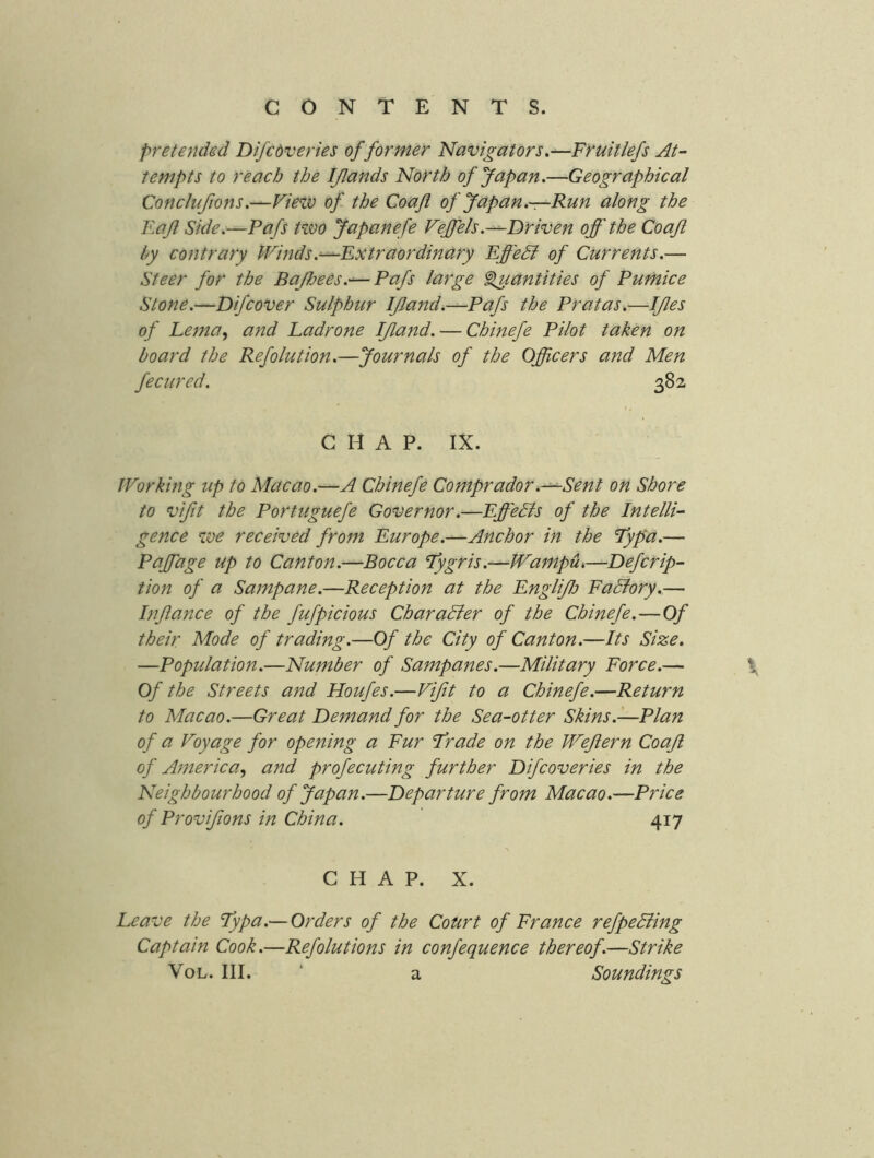 pretended Difcdveries of former Navigators.—Fnuitlefs At- tempts to reach the IJlands North of Japan.—Geographical Conclufions.—View of the Coajl of Japan.—Run along the Raft Side.—Pafs two Japanefe VejfeIs.^Driven off the Coaft by contrary Winds .^Extraordinary EffeSl of Currents.— Steer for the BaJhees.'^Pafs large ^luantities of Pumice Stone.—Difcover Sulphur IJland.—Pafs the Pratas.—IJles of Lema, and Padrone IJland. — Chinefe Pilot taken on board the Refolution.—Journals of the Officers and Men fecured. 382 CHAP. IX. Working up to Macao.—A Chinefe Comprador,-^Sent on Shore to vifit the Portuguefe Governor.—Eff'eBs of the Intelli- gence we received from Europe.—Anchor in the Typa.— Paffage up to Canton.—Bocca lygris.—WampUk—Defcrip- tion of a Sampane.—Reception at the EngliJlj FaBory.— Inffance of the fufpicious CharaBer of the Chinefe.—Of their Mode of trading.—Of the City of Canton.—Its Size. —Population.—Number of Sampanes.—Military Force.— \ Of the Streets and Houfes.—Vifit to a Chinefe.—Return to Macao.—Great Demand for the Sea-otter Skins.—Plan of a Voyage for opening a Fur Jrade on the Weffern Coajl of America.) and profecuting further Difcoveries in the Neighbourhood of Japan.—Departure from Macao.—Price of Provijions in China. 417 CHAP. X. Leave the Typa.— Orders of the Court of France refpeBing Captain Cook.—Refolutions in confequence thereof.—Strike VoL. III. ‘ a Soundings