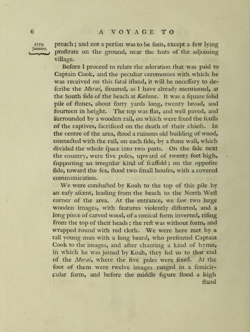 *779* proach; and not a perfon was to be feen, except a few lying J-H—i proftrate on the ground, near the huts of the adjoining village. Before I proceed to relate the adoration that was paid to Captain Cook, and the peculiar ceremonies with which he was received on this fatal ifland, it will be neceffary to de- fcribe the Moraty htuated, as I have already mentioned, at the South hde of the beach at Kakooa. It was a fquare folid pile of hones, about forty yards long, twenty broad, and fourteen in height. The top was fiat, and well paved, and furrounded by a wooden rail, on which were fixed the fculls of the captives, facrificed on the death of their chiefs. In the centre of the area, flood a ruinous old building of wood, connected with the rail, on each fide, by a flone wall, which divided the whole fpace into two parts. On the fide next the country, were five poles, upward of twenty feet high, fupporting an irregular kind of fcaffold; on the oppofite fide, toward the fea, flood two fmall houfes, with a covered communication. We were condu(5led by Koah to the top of this pile by an eafy afcent, leading from the beach to the North Well corner of the area. At the entrance, we faw two large wooden images, with features violently dillorted, and a long piece of carved wood, of a conical form inverted, riling from the top of their heads ; the reft was without form, and wrapped round with red cloth. We were here met by a tall young man with a long beard, who prefented Captain Cook to the images, and after chanting a kind of hymn, in which he was joined by Koah, they led us to that end of the Moraly where the five poles were fixed. At the foot of them were twelve images ranged in a femicir- cular form, and before the middle figure flood a high Hand