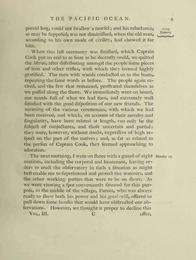 putrid hog, could not fwallow a morfel; and his reluctance, as may be fuppofed, was not diminiflied, when the old man, according to his own mode of civility, had chewed it for him. When this laft ceremony was finiflied, which Captain Cook put an end to as foon as he decently could, we quitted the Morai, after diftributing amongft the people fome pieces of iron and other trifles, with which they feemed highly gratified. The men with wands conducted us to the boats, repeating the fame words as before. The people again re- tired, and the few that remained, proftrated themfelves as we paired along the fliore. We immediately went on board, our minds full of what we had feen, and extremely well fatisfied wfith the good difpofition of our new friends. The meaning of the various ceremonies, with which we had been received, and which, on account of their novelty and fingularity, have been related at length, can only be the fubjeCl of conjeClures, and thofe uncertain and partial: they were, however, without doubt, expreflive of high re-^ fpeCt on the part of the natives; and, as far as related to the perfon of Captain Cook, they feemed approaching to adoration. The next morning, I went on fliore with a guard of eight marines, including the corporal and lieutenant, having or- ders to ereCt the obfervatory in fuch a fituation as might beft enable me to fuperintend and proteCf the waterers, and the other working parties that were to be on fliore. As we were viewing a fpot conveniently fituated for this pur- pofe, in the middle of the village, Pareea, who was always ready to fhew both his power and his good-will, offered to pull down fome houfes that would have obftruCted our ob- fervations. However, we thought it proper to decline this VoL. III. C offer, 1779' January. V Monday i8.