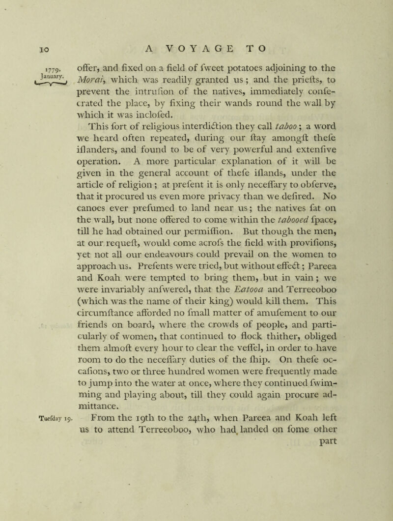‘779* January. Tuefday 19. offer, and fixed on a field of fweet potatoes adjoining to the Morai, which was readily granted us; and the priells, to prevent the intrufion of the natives, immediately confe- crated the place, by fixing their wands round the wall by which it was inclofed. This fort of religious interdiction they call taboo; a word we heard often repeated, during our flay amongfl thefe idanders, and found to be of very powerful and extenfive operation. A more particular explanation of it will be given in the general account of thefe iflands, under the article of religion ; at prefent it is only neceffary to obferve, that it procured us even more privacy than we defired. No canoes ever prefumed to land near us; the natives fat on the wall, but none offered to come within the tabooed fpace, till he had obtained our permiffion. But though the men, at our requefl, would come acrofs the field with provifions, yet not all our endeavours could prevail on the women to approach us. Prefents were tried, but without effeCt; Pareea and Koah were tempted to bring them, but in vain; we were invariably anfwered, that the Eatooa and Terreeoboo (which was the name of their king) would kill them. This circumflance afforded no fmall matter of amufement to our friends on board, where the crowds of people, and parti- cularly of women, that continued to flock thither, obliged them almofl every hour to clear the veffel, in order to have room to do the neceffary duties of the fhip. On thefe oc- cafions, two or three hundred women were frequently made to jump into the water at once, where they continued fwim- ming and playing about, till they could again procure ad- mittance. From the 19th to the 24th, when Pareea and Koah left us to attend Terreeoboo, who had, landed on fome other part