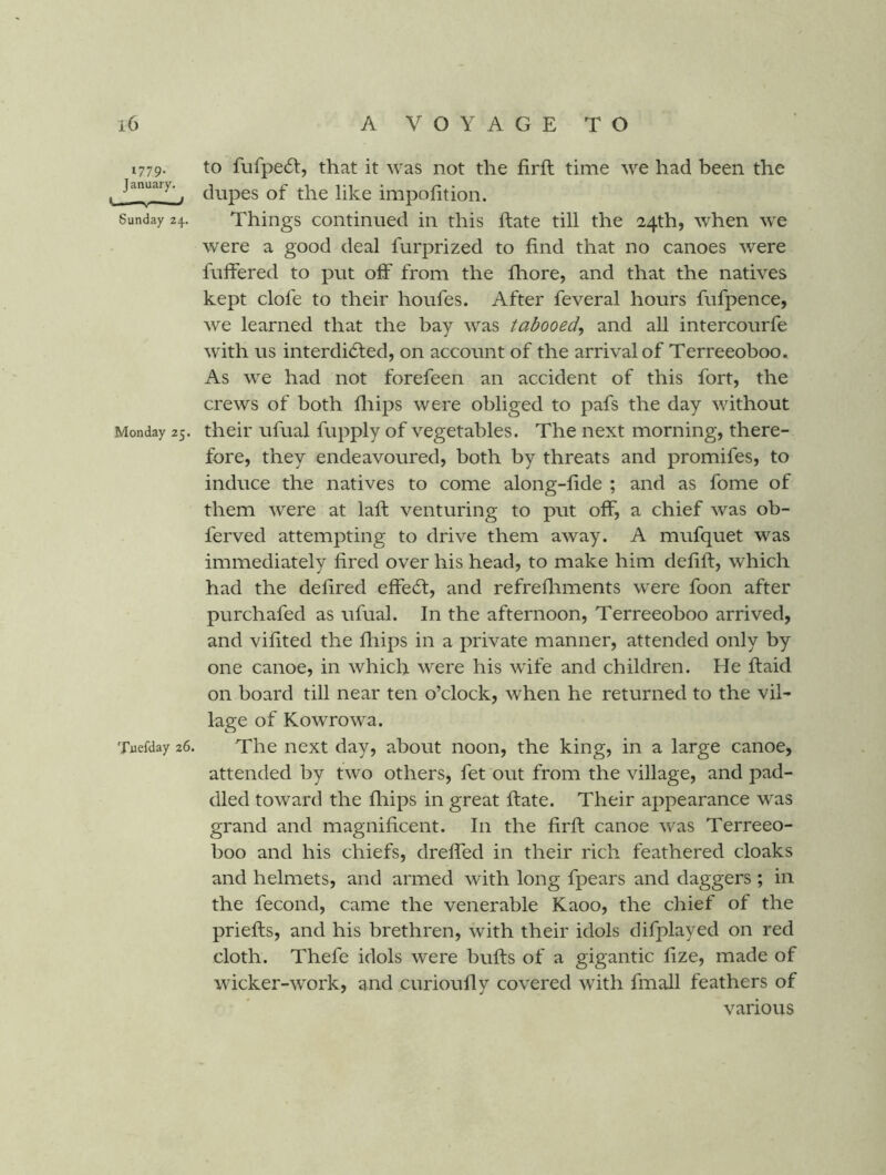 1779. to fufpe6l, that it was not the firft time we had been the January. ^ ilTipofition. Sunday 24. Things continued in this ftate till the 24th, when w'e were a good deal furprized to find that no canoes were fuffered to put off from the fhore, and that the natives kept clofe to their houfes. After feveral hours fufpence, we learned that the bay was tabooed^ and all intercourfe with us interdidfed, on account of the arrival of Terreeoboo. As we had not forefeen an accident of this fort, the crews of both fliips were obliged to pafs the day without Monday 25. their ufual fupply of vegetables. The next morning, there- fore, they endeavoured, both by threats and promifes, to induce the natives to come along-fide ; and as fome of them were at lafi: venturing to put off, a chief was ob- ferved attempting to drive them away. A mufquet was immediately fired over his head, to make him defift, which had the defired effedt, and refrefiiments were foon after purchafed as ufual. In the afternoon, Terreeoboo arrived, and vifited the fliips in a private manner, attended only by one canoe, in which were his wife and children. He ftaid on board till near ten o’clock, when he returned to the vil- lage of Kowrowa. Tuefday 26. The next day, about noon, the king, in a large canoe, attended by two others, fet out from the village, and pad- died toward the fliips in great ftate. Their appearance was grand and magnificent. In the firft canoe was Terreeo- boo and his chiefs, dreffed in their rich feathered cloaks and helmets, and armed with long fpears and daggers ; in the fecond, came the venerable Kaoo, the chief of the priefts, and his brethren, with their idols difplayed on red cloth. Thefe idols were bufts of a gigantic fize, made of wicker-work, and curioufly covered with fmall feathers of various