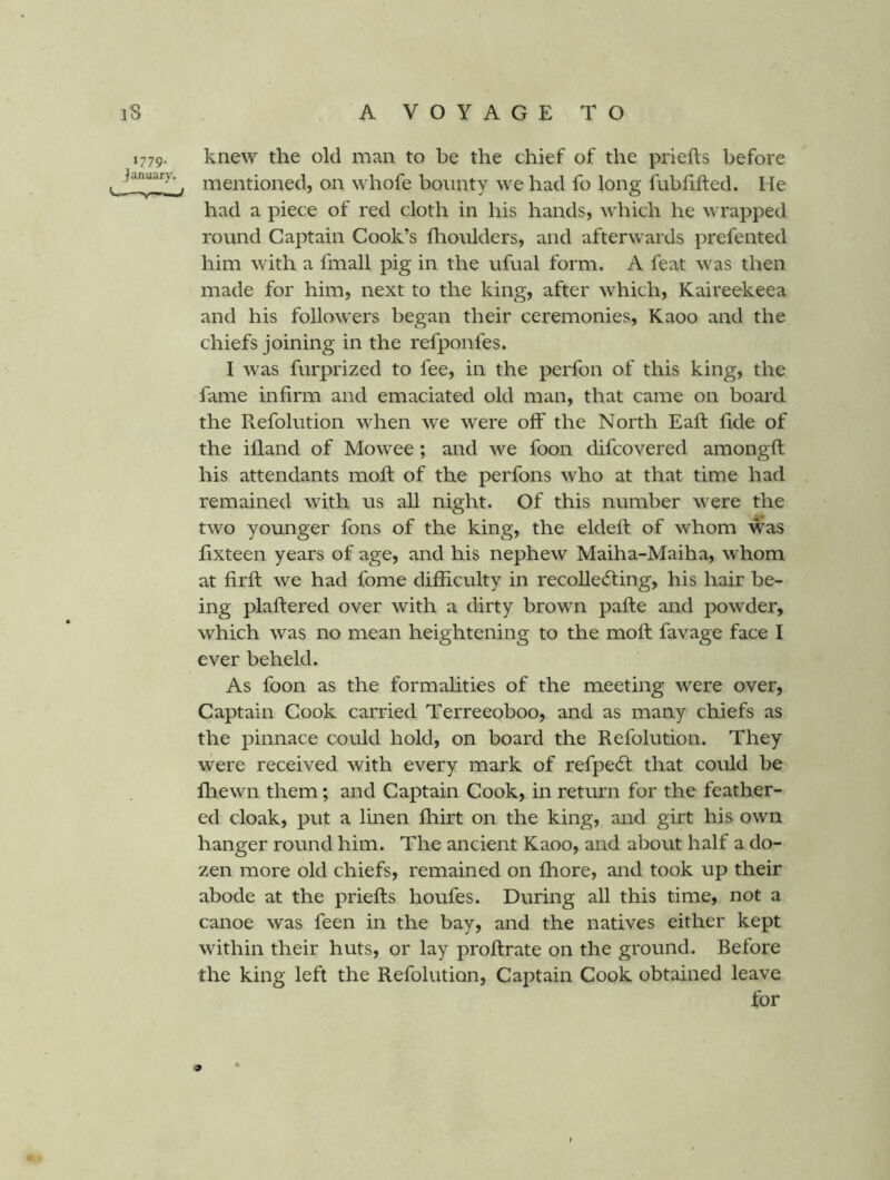 1779. knew the old man to be the chief of the priefts before mentioned, on whofe bounty we had fo long fubhfted. He had a piece of red cloth in his hands, which he wrapped round Captain Cook’s flioulders, and afterwards prefented him with a fmall pig in the ufual form. A feat was then made for him, next to the king, after which, Kaireekeea and his followers began their ceremonies, Kaoo and the chiefs joining in the refponfes. I was furprized to fee, in the perfon of this king, the fame infirm and emaciated old man, that came on board the Refolution when we were off the North Eafi: fide of the illand of Mowee; and we foon difcovered amongft his attendants mofi: of the perfons who at that time had remained with us all night. Of this number were the two younger fons of the king, the eldefi: of whom was fixteen years of age, and his nephew Maiha-Maiha, whom at firfl: we had fome difficulty in recoUedting, his hair be- ing plaftered over with a dirty brown pafte and powder, which was no mean heightening to the moft favage face I ever beheld. As foon as the formalities of the meeting were over, Captain Cook carried Terreeoboo, and as many chiefs as the pinnace could hold, on board the Refolution. They were received with every mark of refpecft that could be fliewn them; and Captain Cook, in return for the feather- ed cloak, put a linen fbirt on the king, and girt his own hanger round him. The ancient Kaoo, and about half a do- zen more old chiefs, remained on fhore, and took up their abode at the priefts houfes. During all this time, not a canoe was feen in the bay, and the natives either kept within their huts, or lay proftrate on the ground. Before the king left the Refolution, Captain Cook obtained leave for 9