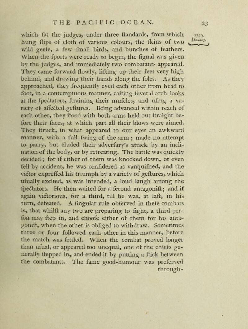 which fat the judges, under three ftandards, from which 1779. hung Hips of cloth of various colours, the Heins of two ^ wild geefe, a few fmall birds, and bunches of feathers. When the fports were ready to begin, the Hgnal was given by the judges, and immediately two combatants appeared. They came forward Howly, lifting up their feet very high behind, and drawing their hands along the foies. As they approached, they frequently eyed each other from head to foot, in a contemptuous manner, cafting feveral arch looks at the fpecTators, ftraining their mufcles, and uHng a va- riety of affedfed geftures. Being advanced within reach of each other, they Hood with both arms held out ftraight be- fore their faces, at which part all their blows were aimed. They Hruck, in what appeared to our eyes an awkward manner, with a full fwing of the arm; made no attempt to parry, but eluded their adverfary’s attack by an incli- nation of the body, or by retreating. The battle was quickly decided ; for if either of them was knocked down, or even fell by accident, he was conHdered as vanquiflied, and the vidfor exprefled his triumph by a variety of geftures, which ufually excited, as was intended, a loud laugh among the fpedfators. He then waited for a fecond antagonift; and if again vidlorious, for a third, till he was, at laft, in his turn, defeated. A fingular rule obferved in thefe combats is, that whilft any two are preparing to fight, a third per- fon may ftep in, and choofe either of them for his anta- gonift, when the other is obliged to withdraw. Sometimes three or four followed each other in this rnanner, before the match was fettled. When the combat proved longer than ufual, or appeared too unequal, one of the chiefs ge- nerally ftepped in, and ended it by putting a ftick between the combatants. The fame good-humour was preferved through-