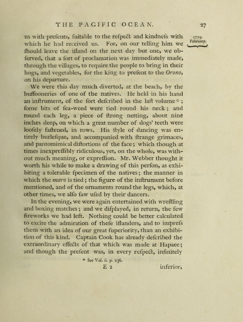 us with prefents, fuitable to the refpe6l and kindnefs with 1779. which he had received us. For, on our telling him we . fliould leave the illand on the next day but one, w^e ob- ferved, that a fort of proclamation w^as immediately made, through the villages, to require the people to bring in their hogs, and vegetables, for the king to prefent to the Orono, on his departure. We were this day much diverted, at the beach, by the buffooneries of one of the natives. He held in his hand an inftrument, of the fort defcribed in the laft volume ; fome bits of fea-weed were tied round his neck; and round each leg, a piece of ftrong netting, about nine inches deep, on w^hich a great number of dogs’ teeth were loofely fattened, in rows. His ttyle of dancing was en- tirely burlefque, and accompanied wdth ttrange grimaces, and pantomimical dittortions of the face; which though at times inexpreflibly ridiculous, yet, on the whole, was with- out much meaning, or expreffion. Mr. Webber thought it worth his while to make a drawing of this perfon, as exhi- biting a tolerable fpecimen of the natives; the manner in which the maro is tied; the figure of the inttrument before mentioned, and of the ornaments round the legs, which, at other times, we alfo faw ufed by their dancers. In the evening, we were again entertained with wrettling and boxing matches ; and we difplayed, in return, the few firew'orks we had left. Nothing could be better calculated to excite the admiration of thefe iflanders, and to imprefs them with an idea of our great fuperiority, than an exhibi- tion of this kind. Captain Cook has already defcribed the extraordinary efFe6fs of that which was made at Hapaee; and though the prefent was, in every refpedl, infinitely * See Vol. il. p. 236. E 2 inferior.