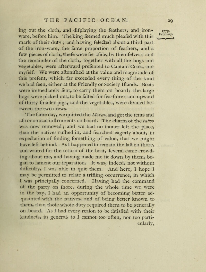 ing Out the cloth, and difplaying the feathers, and iron- ware, before him. The king feemed much pleafed with this mark of their duty; and having felecSted about a third part of the iron-ware, the fame proportion of feathers, and a few pieces of cloth, thefe were fet afide, by themfelves; and the remainder of the cloth, together with all the hogs and vegetables, were afterward prefented to Captain Cook, and myfelf. We were aftoniflied at the value and magnitude of this prefent, which far exceeded every thing of the kind we had feen, either at the Friendly or Society Illands. Boats were immediately fent, to carry them on board; the large hogs were picked out, to be falted for fea-ftore; and upward of thirty fmaller pigs, and the vegetables, were divided be- tween the two crews. The fame day, we quitted the Moral, and got the tents and aftronomical inftruments on board. The charm of the taboo was now removed; and we had no fooner left the place, than the natives rufhed in, and fearched eagerly about, in expecStation of finding fomething of value, that we might have left behind. As I happened to remain the lafi: on fliore, and waited for the return of the boat, feveral came crowd- ing about me, and having made me fit down by them, be- gan to lament our feparation. It was, indeed, not without difficulty, I was able to quit them. And here, I hope I may be permitted to relate a trifling occurrence, in which I was principally concerned. Having had the command of the party on fhore, during the whole time we were in the bay, I had an opportunity of becoming better ac- quainted with the natives, and of being better known to them, than thofe whofe duty required them to be generally on board. As I had every reafon to be fatisfied with their kindnefs, in general, fo I cannot too often, nor too parti- cularly. 29 J779- Februar)^,