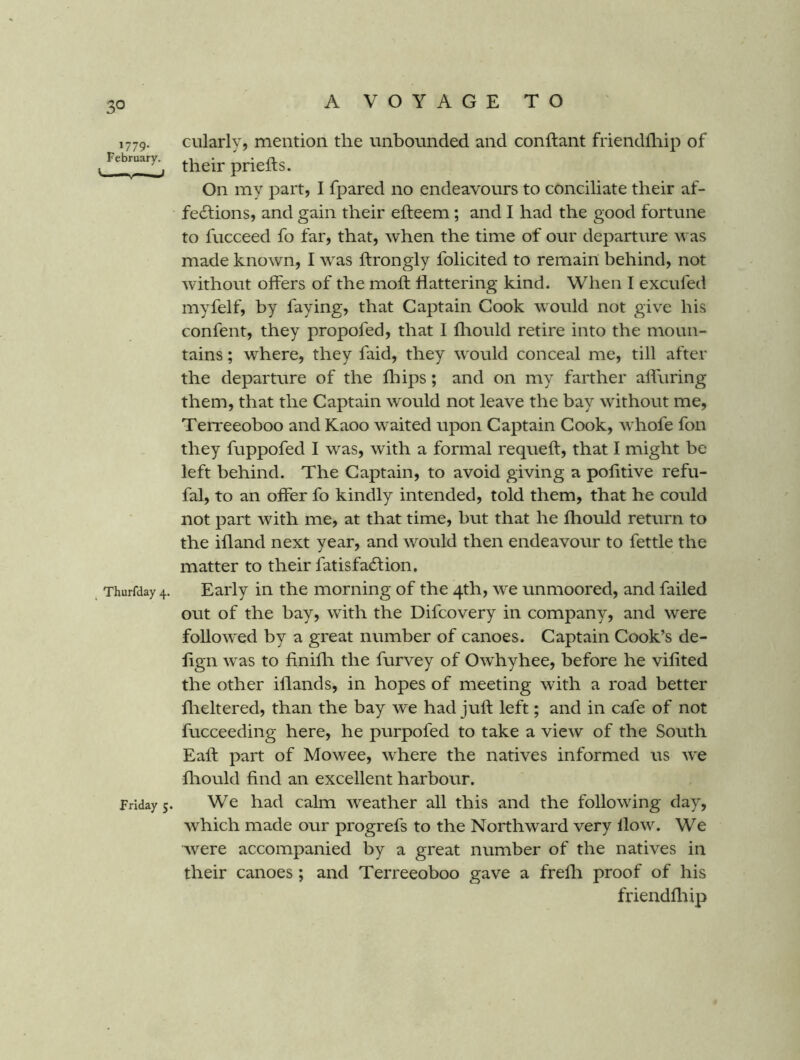 1779. February. ' 1 ^ Thurfday 4. Friday 5. ciilarly, mention the unbounded and conftant friendfliip of their priefts. On my part, I fpared no endeavours to conciliate their af- fections, and gain their efteem; and I had the good fortune to fucceed fo far, that, when the time of our departure was made known, I was ftrongly folicited to remain behind, not without offers of the moll flattering kind. When I excufed myfelf, by faying, that Captain Cook would not give his confent, they propofed, that I lliould retire into the moun- tains ; where, they faid, they would conceal me, till after the departure of the fliips; and on my farther alluring them, that the Captain would not leave the bay without me, Terreeoboo and Kaoo waited upon Captain Cook, whofe fon they fuppofed I was, with a formal requefl, that I might be left behind. The Captain, to avoid giving a politive refu- fal, to an offer fo kindly intended, told them, that he could not part with me, at that time, but that he fhould return to the ifland next year, and would then endeavour to fettle the matter to their fatisfaClion, Early in the morning of the 4th, we unmoored, and failed out of the bay, with the Difcovery in company, and were followed by a great number of canoes. Captain Cook’s de- lign was to finifli the furvey of Owhyhee, before he vifited the other iflands, in hopes of meeting with a road better flieltered, than the bay we had juft left; and in cafe of not fucceeding here, he purpofed to take a view of the South Eaft part of Mowee, where the natives informed us w'e fliould find an excellent harbour. We had calm weather all this and the following day, which made our progrefs to the Northward very flow. We were accompanied by a great number of the natives in their canoes ; and Terreeoboo gave a frelh proof of his friendfliip