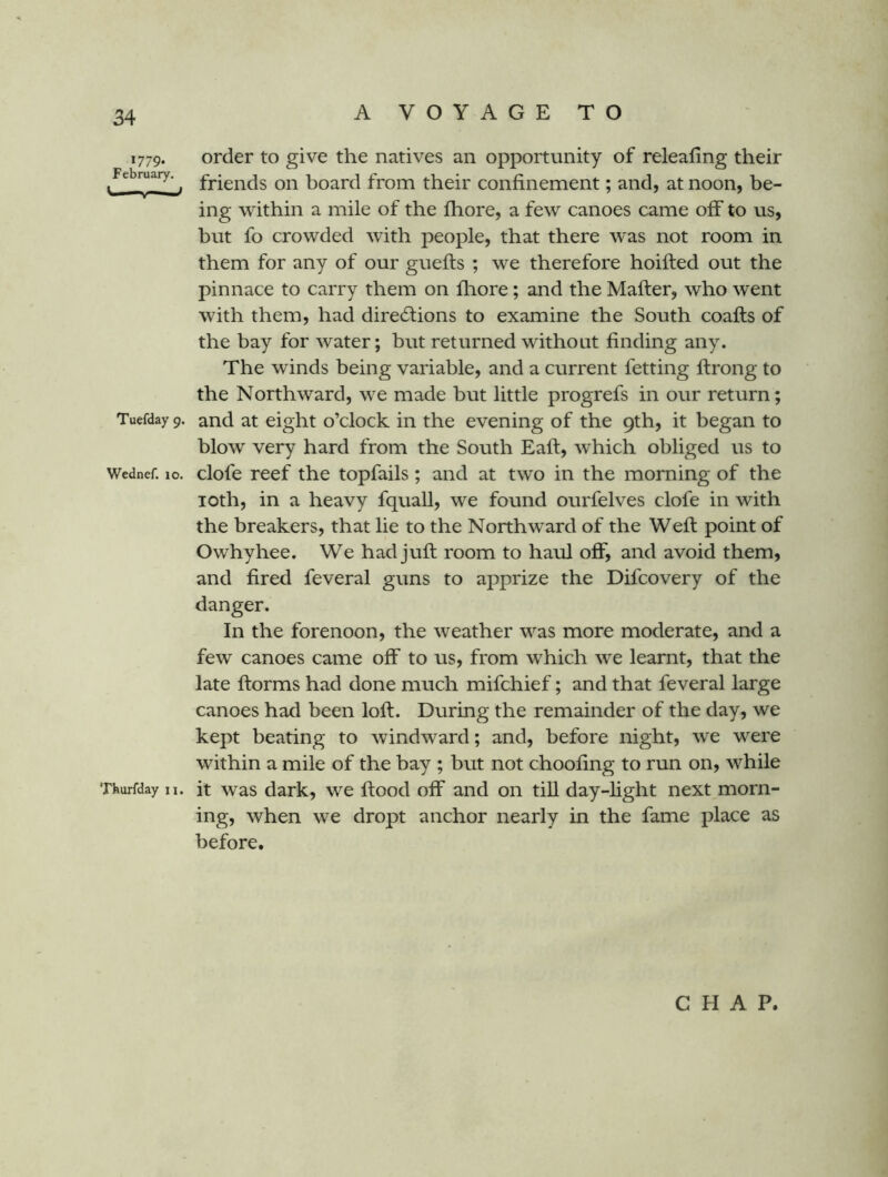 1779* February. ' ' Tuefday 9. Wednef. 10. Thurfday n. order to give the natives an opportunity of releafing their friends on board from their confinement; and, at noon, be- ing within a mile of the fliore, a few canoes came off to us, but fo crowded with people, that there was not room in them for any of our guefts ; we therefore hoifted out the pinnace to carry them on fliore; and the Mafter, who went with them, had directions to examine the South coafts of the bay for water; but returned without finding any. The winds being variable, and a current fetting ftrong to the Northward, we made but little progrefs in our return; and at eight o’clock in the evening of the 9th, it began to blow very hard from the South Eaft, which obliged us to clofe reef the topfails ; and at two in the morning of the loth, in a heavy fquall, we found ourfelves clofe in with the breakers, that lie to the Northward of the Weft point of Owhyhee. We had juft room to haul off, and avoid them, and fired feveral guns to apprize the Difcovery of the danger. In the forenoon, the weather was more moderate, and a few canoes came off to us, from which we learnt, that the late ftorms had done much mifchief; and that feveral large canoes had been loft. During the remainder of the day, we kept beating to windward; and, before night, we were within a mile of the bay ; but not choofing to run on, while it was dark, we ftood off and on till day-light next morn- ing, when we dropt anchor nearly in the fame place as before. CHAP.