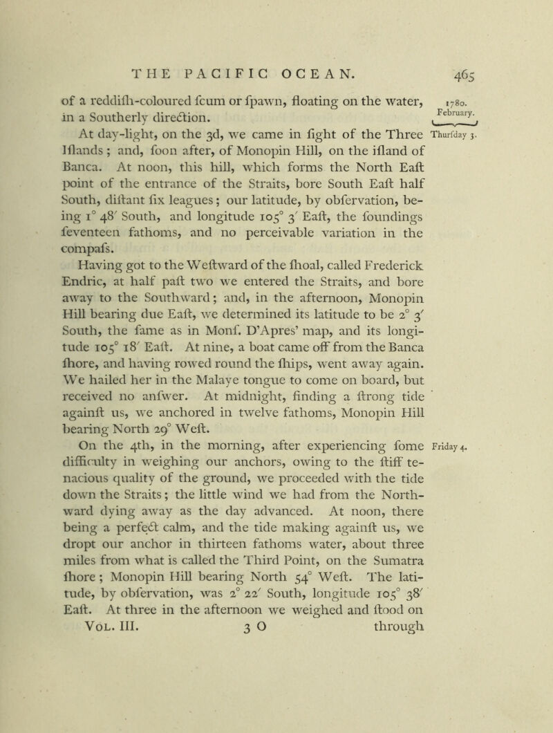of a reddifli-coloured fcum or fpawn, floating on the water, 1780. in a Southerly direction. , At day-light, on the 3d, we came in light of the Three Thurfday 3. Iflands ; and, foon after, of Monopin Hill, on the ifland of Banca. At noon, this hill, which forms the North Eaft point of the entrance of the Straits, bore South Eaft half South, diftant flx leagues; our latitude, by obfervation, be- ing 1° 48' South, and longitude 105° 3' Eaft, the foundings feventeen fathoms, and no perceivable variation in the compafs. Having got to the Weftward of the fhoal, called Frederick Endric, at half paft two we entered the Straits, and bore away to the Southward; and, in the afternoon. Monopin Hill bearing due Eaft, we determined its latitude to be 2° 3' South, the fame as in Monf. D’Apres’ map, and its longi- tude 105° 18' Eaft. At nine, a boat came off from the Banca fhore, and having rowed round the fliips, went away again. We hailed her in the Malaye tongue to come on board, but received no anfwer. At midnight, finding a ftrong tide againft us, we anchored in twelve fathoms. Monopin Hill bearing North 29° Weft. On the 4th, in the morning, after experiencing fome Friday 4. difficulty in w^eighing our anchors, owing to the ftiff te- nacious quality of the ground, we proceeded vvith the tide down the Straits; the little wind we had from the North- ward dying away as the day advanced. At noon, there being a perfect calm, and the tide making againft us, we dropt our anchor in thirteen fathoms water, about three miles from what is called the Third Point, on the Sumatra fhore ; Monopin Hill bearing North 54° Weft. The lati- tude, by obfervation, was 2° 22' South, longitude 105° 38 Eaft. At three in the afternoon we weighed and ftood on VoL. III. 3 O through