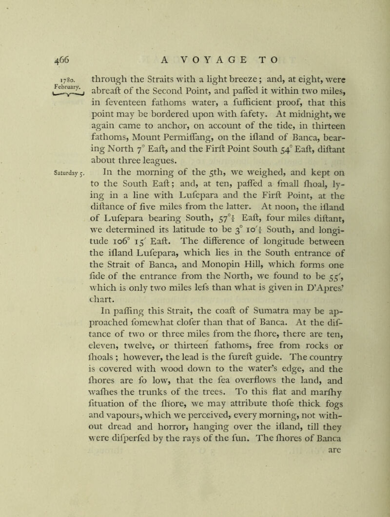 1780. through the Straits with a light breeze; and, at eight, were abreaft of the Second Point, and pafled it within two miles, in feventeen fathoms water, a fufficient proof, that this point may be bordered upon w'ith fafety. At midnight, we again came to anchor, on account of the tide, in thirteen fathoms. Mount Permiffang, on the ifland of Banca, bear- ing North 7° Eaft, and the Firft Point South 54° Eaft, diftant about three leagues. Saturday 5. Ill the momiiig of the 5th, we weighed, and kept on to the South Ealf; and, at ten, palTed a fmall flioal, ly- ing in a line with Lufepara and the Firft Point, at the diftance of five miles from the latter. At noon, the ifiand of Lufepara bearing South, 57°! Eaft, four miles diftant, we determined its latitude to be 3° lo'f South, and longi- tude 106° 15' Eaft. The difference of longitude between the ifland Lufepara, which lies in the South entrance of the Strait of Banca, and Monopin Hill, which forms one fide of the entrance from the North, we found to be 55', which is only two miles lefs than what is given in D’Apres’ chart. In pafling this Strait, the coaft of Sumatra may be ap- jiroached fomewhat clofer than that of Banca. At the dif- tance of two or three miles from the fliore, there are ten, eleven, twelve, or thirteen fathoms, free from rocks or flioals ; however, the lead is the fureft guide. The country is covered with wood down to the water’s edge, and the fliores are fo low, that the fea overflows the land, and waflies the trunks of the trees. To this flat and marfhy fituation of the fliore, we may attribute thofe thick fogs and vapours, which we perceived, every morning, not with- out dread and horror, hanging over the ifland, till they were difperfed by the rays of the fun. The fliores of Banca are
