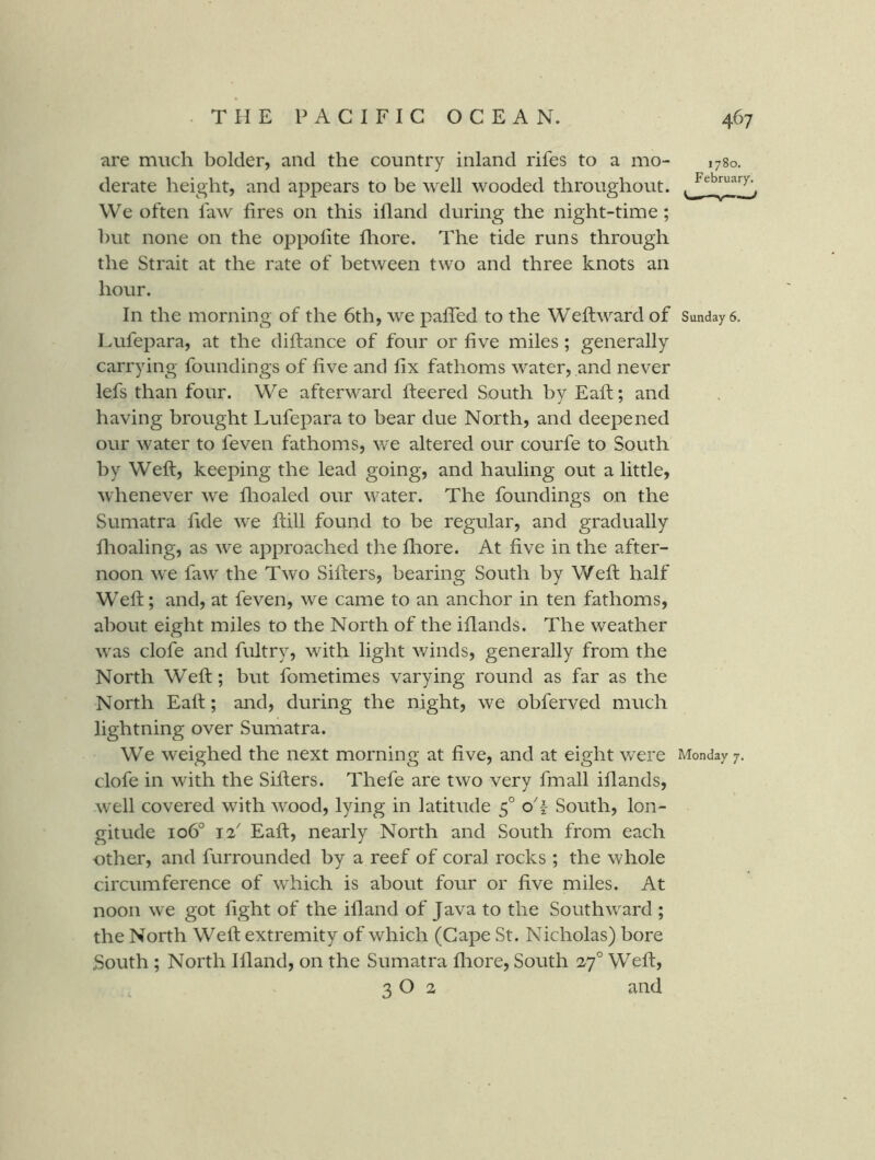 are much bolder, and the country inland rifes to a mo- 1780. derate height, and appears to be well wooded throughout. We often faw fires on this ifland during the night-time; hut none on the oppofite fliore. The tide runs through the Strait at the rate of between two and three knots an hour. In the morning of the 6th, we pafiTed to the Wefiward of Sundays. Lufepara, at the diftance of four or five miles; generally carrying foundings of five and fix fathoms water, and never lefs than four. We afterward fteered South by Eaft; and having brought Lufepara to bear due North, and deepened our water to feven fathoms, we altered our courfe to South by Weft, keeping the lead going, and hauling out a little, whenever we flioaled our water. The foundings on the Sumatra fide we ftill found to be regular, and gradually flioaling, as we approached the fliore. At five in the after- noon we faw the Two Sifters, bearing South by Weft half Weft; and, at feven, we came to an anchor in ten fathoms, about eight miles to the North of the iflands. The weather was clofe and fultry, with light winds, generally from the North Weft; but fometimes varying round as far as the North Eaft; and, during the night, we obferved much lightning over Sumatra. We weighed the next morning at five, and at eight were Monday 7. clofe in with the Sifters. Thefe are two very fmall iflands, well covered with wood, lying in latitude 5° oT South, lon- gitude 106° 12 Eaft, nearly North and South from each other, and furrounded by a reef of coral rocks ; the whole circumference of which is about four or five miles. At noon we got fight of the ifland of Java to the Southward ; the North Weft extremity of which (Cape St. Nicholas) bore South ; North Ifland, on the Sumatra fliore, South 27° Weft, 3 O 2 and